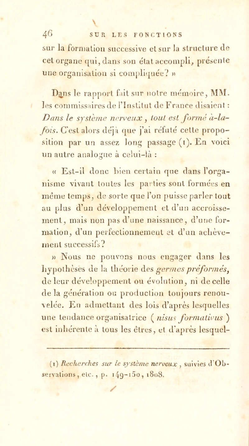 \ 4G SUR LES FONCTIONS sur la formaliou successive elsur la structure de cel organe qui, dans son état accompli, présente line organisation si compliquée? » Dans le rapport fait sur notre mémoire, MM. les commissaires de l’Institut de France disaient : Dans le système nerveux , tout est formé à-la- fois. C'est alors déjà que j’ai réfuté cette propo- sition par un assez long passage (1). En voici un autre analogue à celui-là : « Est-il donc bien certain que dans l’orga- nisme vivant toutes les parties sont formées en meme temps, de sorte que i’on puisse parler tout au plus d’un développement et d’un accroisse- ment, mais non pas d’une naissance, d’une for- mation, d’un perfectionnement et d’un achève- ment successifs? » Nous ne pouvons nous engager dans les hypothèses de la théorie des germes préformés, de leur développement ou évolution, ni de celle delà génération ou production toujours renou- velée. En admettant des lois d’après lesquelles une tendance organisatrice ( ni s us formativus ) est inhérente à tous les êtres, et d'après lesquel- (1) Recherches sur le système nerveux , suivies il Ob- servations, etc. , p. i49~i5o, 1808. /