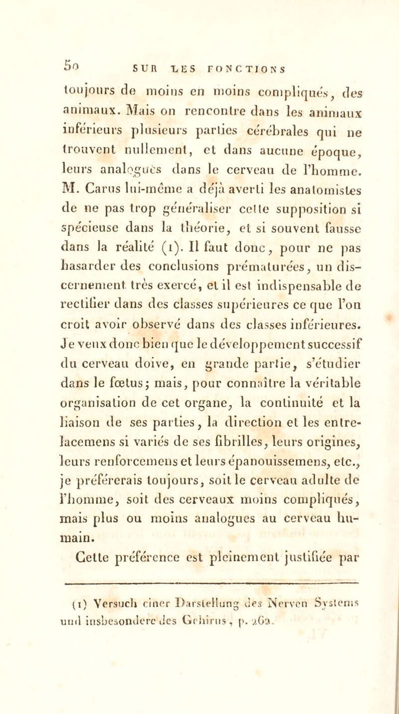 toujours de moins en moins compliques, des animaux. Mais on rencontre dans les animaux inferieurs plusieurs parties cérébrales qui ne trouvent nullement, et dans aucune époque, leurs analogues dans le cerveau de l’homme. M. Carus lui-meme a déjà averti les anatomistes de ne pas trop généraliser celte supposition si spécieuse dans la théorie, et si souvent fausse dans la réalité (i). Il faut donc, pour ne pas hasarder des conclusions prématurées, un dis- cernement très exercé, et il est indispensable de rectifier dans des classes supérieures ce que l’on croit avoir observé dans des classes inférieures. J e veux donc bien que le développement successif du cerveau doive, en grande partie, s’étudier dans le fœtus; mais, pour connaître la véritable organisation de cet organe, la continuité et la liaison de ses parties, la direction et les entre- lacemens si variés de ses fibrilles, leurs origines, leurs renforcemens et leurs épanouissemens, etc., je préférerais toujours, soit le cerveau adulte de l’homme, soit des cerveaux moins compliqués, mais plus ou moins analogues au cerveau hu- main. Cette préférence est pleinement justifiée par (i) Versucl» ciner Darslellung des Nervon Systems utnl insbesonclerc des Grhirus, p. aGa.