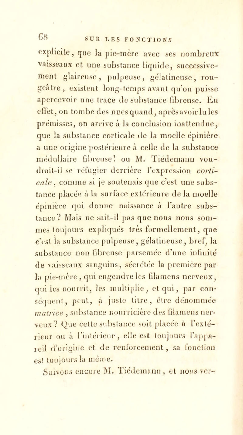 explicite, que la pie-mère avec ses nombreux vaisseaux et une substance liquide, successive- ment glaireuse, pulpeuse, gélatineuse, rou- geâtre, existent long-temps avant qu'on puisse apercevoir une trace de substance fibreuse. En effet , on tombe des nues quand, après avoir Iules prémisses, on arrive à la conclusion inattendue, que la substance corticale de la moelle épinière a une origine postérieure à ceile de la substance médullaire fibreuse! ou M. Tiedemann vou- drait-il sc réfugier derrière l’expression corti- cale , comme si je soutenais que c’est une subs- tance placée à la surface extérieure de la moelle épinière qui donne naissance à l’autre subs- tance? Mais ne sait-il pas que nous nous som- mes toujours expliqués très formellement, que c’est la substance pulpeuse, gélatineuse, bref, la substance non fibreuse parsemée d’une infinité de vaisseaux sanguins, sécrétée la première par la pie-mère , qui engendre les filamens nerveux, qui les nourrit, les multiplie, et qui, par con- séquent, peut, à juste titre, cire dénommée matrice , substance nourricière des filamens ner- veux ? Que cette substance soit placée à l’exté- rieur ou à l'intérieur, elle est toujours l’appa- reil d’origine et de renforcement, sa fonction es! toujours la même. Suivons encore M. Tiedemann, et nous ver-