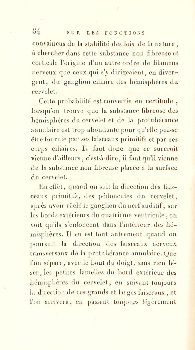 H convaincus de la stabilité des lois delà nature, à chercher dans cette substance non fibreuse et corticale l’origine d’un autre ordre de fdamens nerveux que ceux qui s’y dirigeaient, en diver- gent, du ganglion ciliaire des hémisphères du cervelet. Celte probabilité est convertie en certitude , lorsqu’on trouve que la substance fibreuse des hémisphères du cervelet et de la protubérance annulaire est trop abondante pour qu’elle puisse être fournie par ses faisceaux primitifs et par ses corps ciliaires. Il faut donc que ce surcroît vienne d’ailleurs, c’est-à-dire, il faut qu’il vienne de la substance non fibreuse placée à la surface du cervelet. En effet, quand on suit la direction des fais- ceaux primitifs, des pédoncules du cervelet, après avoir raclé le ganglion du nerf auditif, sur les bords extérieurs du quatrième ventricule, on voit qu’ils s’enfoncent dans l’intérieur des hé- misphères. Il en est tout autrement quand ou poursuit la direction des faisceaux nerveux transversaux de la protubérance annulaire. Que l’on sépare, avec le bout du doigt, sans rien lé- ser, les petites lamelles du bord extérieur des hémisphères du cervelet, en suivant toujours la direction de ces grands et larges faisceaux , et l’on arrivera, en passant toujours légèrement