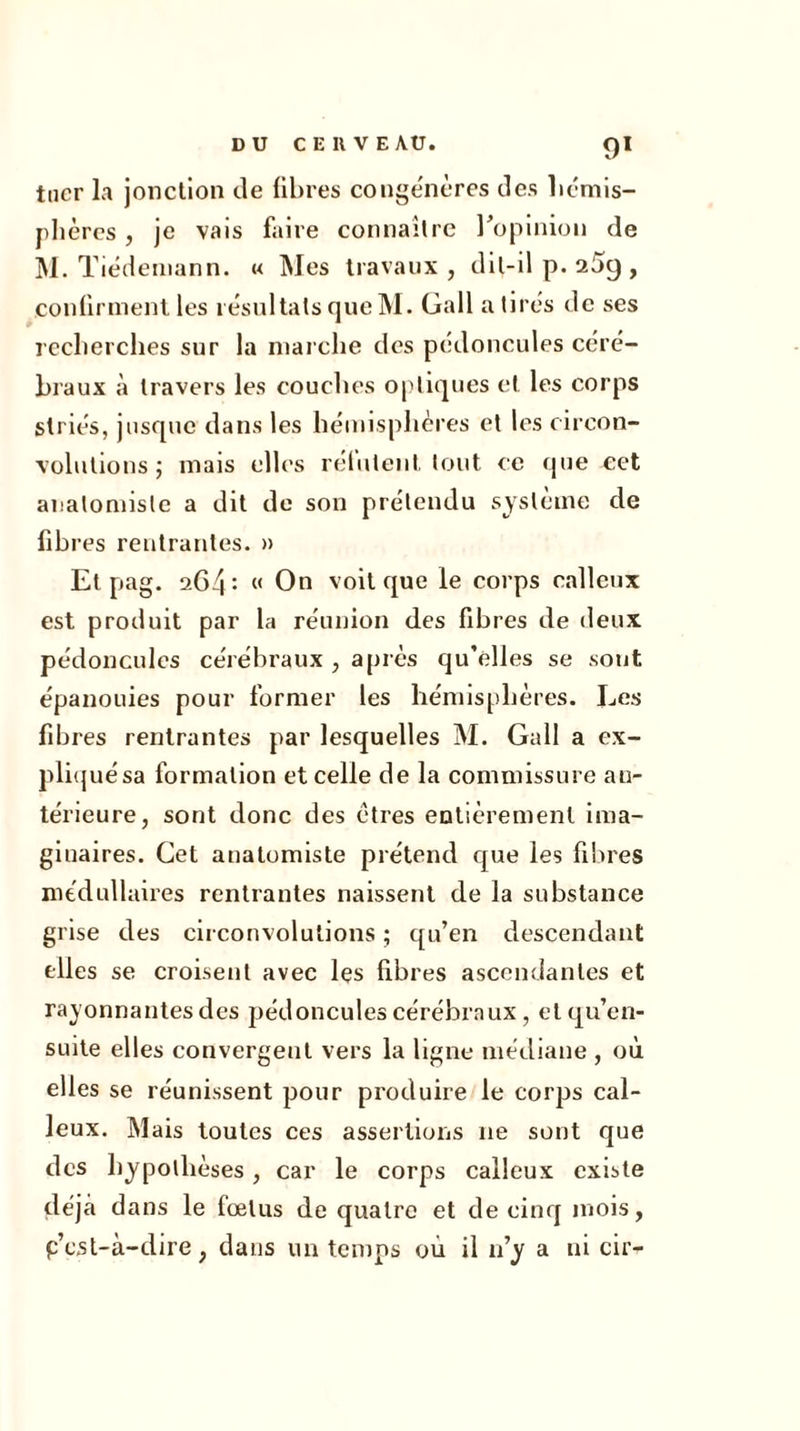 tuer la jonction de fibres congénères des hémis- phères , je vais faire connaître l'opinion de M. Tiedemann. « Mes travaux, dit-il p. 25g , confirment les résultats que M. Gallatirés de ses recherches sur la marche des pédoncules céré- braux à travers les couches optiques et les corps striés, jusque dans les hémisphères et les circon- volutions ; mais elles relaient tout ce que cet anatomiste a dit de son prétendu système de fibres rentrantes. » Et pag. 2G4: « On voit que le corps calleux est produit par la réunion des fibres de deux pédoncules cérébraux , après qu’elles se sont épanouies pour former les hémisphères. Les fibres rentrantes par lesquelles M. Gall a ex- pliquésa formation et celle de la commissure an- térieure, sont donc des êtres entièrement ima- ginaires. Cet anatomiste prétend que les fibres médullaires rentrantes naissent de la substance grise des circonvolutions ; qu’en descendant elles se croisent avec les libres ascendantes et rayonnantes des pédoncules cérébraux, et qu’en- suite elles convergent vers la ligne médiane , où elles se réunissent pour produire le corps cal- leux. Mais toutes ces assertions 11e sont que des hypothèses, car le corps calleux existe déjà dans le fœtus de quatre et de cinq mois, p’est-à-dire, dans un temps où il n’y a ni cir-