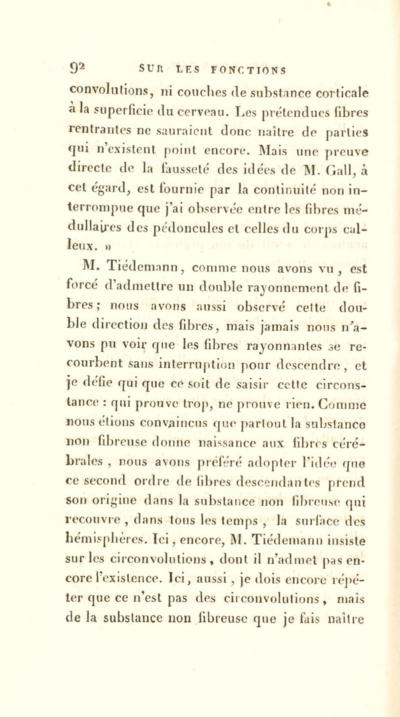 1 92 SUIl LES FONCTIONS convoi il lions, ni couches de substance corticale a superficie du cerveau. Les prétendues fibres rentrantes ne sauraient donc naître de parties rjui n existent point encore. Mais une preuve directe de la fausseté des idées de M. Gall, à cet égard, est fournie par la continuité non in- terrompue que j’ai observée entre les fibres mé- dullaires des pédoncules et celles du corps cal- leux. » M. Tiedemann, comme nous avons vu, est force d admettre un double rayonnement de fi- bres; nous avons aussi observé celte dou- ble direction des fibres, mais jamais nous ida- vons pu voir que les fibres rayonnantes se re- courbent sans interruption pour descendre, et je défie qui que ce soit de saisir cette circons- tance : qui prouve trop, ne prouve rien. Comme nous étions convaincus que partout la substance non fibreuse donne naissance aux fibres céré- brales , nous avons préféré adopter l’idée que ce second ordre de fibres descendantes prend son origine dans la substance non fibreuse qui recouvre , dans tous les temps , la surface des hémisphères. Ici, encore, M. Tiédemann insiste sur les circonvolutions, dont il n’admet pas en- core l’existence. Ici, aussi, je dois encore répé- ter que ce n’est pas des circonvolutions, mais de la substance lion fibreuse que je fais naître