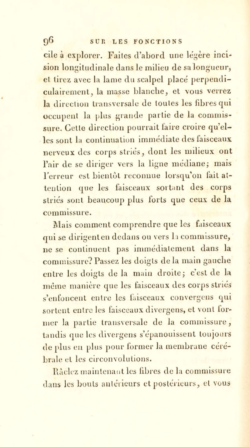 cile à explorer. Faites d’abord une légère inci- sion longitudinale dans le milieu de sa longueur, et tirez avec la lame du scalpel placé perpendi- culairement, la masse blanche, et vous verrez la direction transversale de toutes les fibres qui occupent la plus grande partie de la commis- sure. Cette direction pourrait faire croire qu’el- les sont la continuation immédiate des faisceaux nerveux des corps striés, dont les milieux ont l’air de se diriger vers la ligne médiane ; mais l’erreur est bientôt reconnue lorsqu’on fait at- tention que les faisceaux sortant des corps striés sont beaucoup plus forts que ceux de la commissure. Mais comment comprendre que les faisceaux qui se dirigent en dedans ou vers la commissure, ne se continuent pas immédiatement dans la commissure?Passez les doigts delà main gauche entre les doigts de la main droite ; c’est de la même manière que les faisceaux des corps striés s’enfoncent entre les faisceaux convergens qui sortent entre les faisceaux divergens, et vont lor- 111er la partie transversale de la commissure, tandis que les divergens s’épanouissent toujours de plus en plus pour former la membrane céré- brale et les circonvolutions. Raclez maintenant les fibres de la commissure dans les bouts antérieurs et postérieurs, et vous