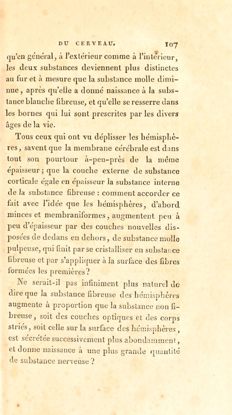 qu’en general, à l’extérieur comme à Fin le rieur, les deux substances deviennent plus distinctes au fur et à mesure que la substance molle dimi- nue , après qu’elle a donné naissance à la subs- tance blanche fibreuse, et qu’elle se resserre dans les bornes qui lui sont prescrites par les divers âges de la vie. Tous ceux qui ont vu déplisser les hémisphè- res, savent que la membrane cérébrale est dans tout son pourtour à-peu-près de la même épaisseur ; que la couche externe de substance corticale égale en épaisseur la substance interne de la substance fibreuse : comment accorder ce fait avec l'idée que les hémisphères, d’abord minces et membraniformes, augmentent peu à peu d’épaisseur par des couches nouvelles dis- posées de dedans en dehors, de substance molle pulpeuse, qui finit par se cristalliser en substance fibreuse et par s’appliquer à la surface des fibres formées les premières? Ne serait-il pas infiniment plus naturel de dire que la substance fibreuse des hémisphères augmente à proportion que la substance non fi- breuse , soit des couches optiques et des corps striés, soit celle sur la surface des hémisphères , est secretee successivement plus abondamment, et donne naissance a une plus grande quantité de substance nerveuse ?