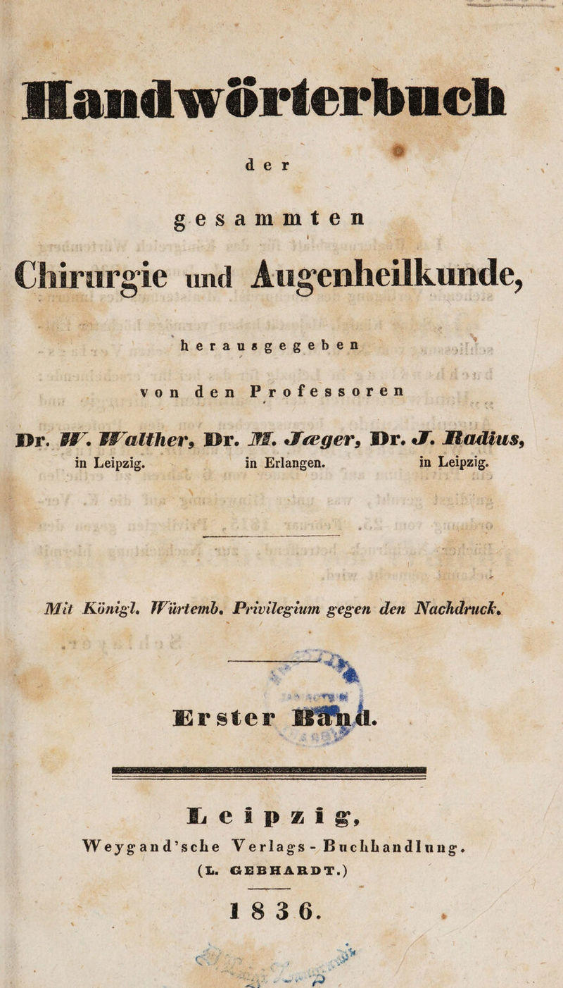 gesammten Cliirurgie und Atigeiilieil kisode, • ■ ' J. 'V . * N herausgegeben ✓ i ^ 4 ^ &lt;■ . . ‘ ■ - ■ ' ; . \ || j»| • ^ von den Professoren 4 ' * j ; Dr. W* Walther9 Dr. JM, Jfreger, Dr. J. Madlus, in Leipzig. in Erlangen. in Leipzig. f Konigl. JV'urtemb• Privilegium gegen den Nachdrtick• * / . v •. Vi « V • *- s ■L \ ^ Erster Leipzig, Weygand’sche Verlags- Buclibandlung, (L. GEBHARDT.) 1 8 3 6. \