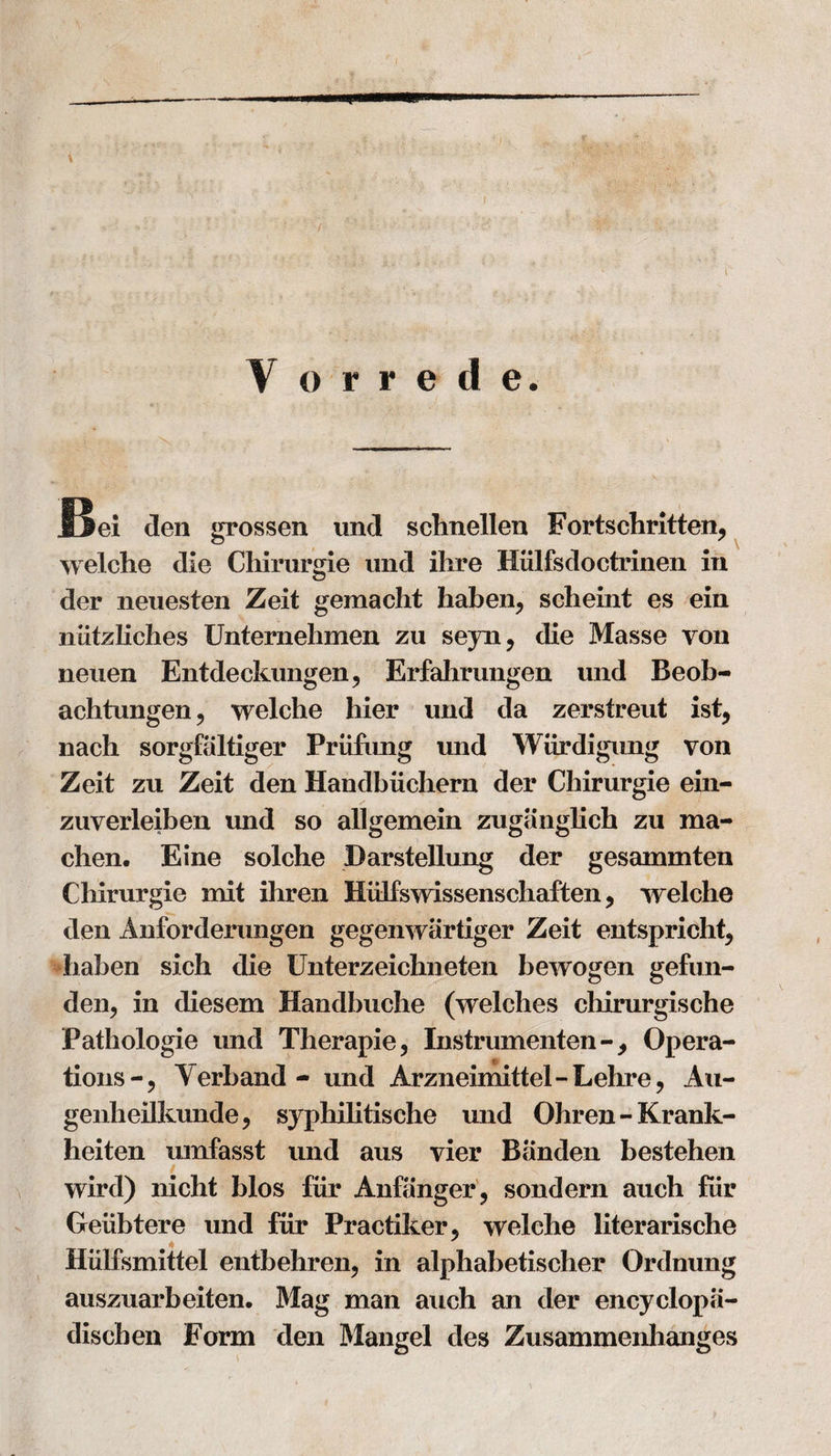 f V orrede. Bei den grossen und sclmellen Fortschritten, welche die Chirurgie und ilire Hulfsdoctrinen in der neuesten Zeit gemacht liabeii, scheint es ein niitzliches Unternehmen zu sejn, die Masse von neuen Entdeckungen, Erfahrungen und Beob- achtungen ? welche hier und da zerstreut ist, nach sorgfaltiger Priifung und Wurdigung von Zeit zu Zeit den Handbiichern der Chirurgie ein- zuverleiben und so allgemein zugiinglich zu ma- chen. Eine solche Darstellung der gesammten Chirurgie mit ihren Hiilfswissenschaften, welche den Anforderungen gegenwartiger Zeit entspricht, haben sich die Unterzeichneten bewogen gefun- den, in diesem Handbuche (welches cliirurgische Pathologie und Therapie, Instrumenten-, Opera¬ tionsVerb and - und Arzneimittel-Lehre, Au- genheilkunde, syphilitische und Ohren-Krank- heiten umfasst und aus vier Banden bestehen wird) nicht bios fur Anfanger, sondern auch fiir Geiibtere und fiir Practiker^ welche literarische Hiilfsmittel entbehren, in alphabetisclier Ordnung auszuarbeiten. Mag man auch an der encyclopa- dischen Form den Mangel des Zusammenhanges