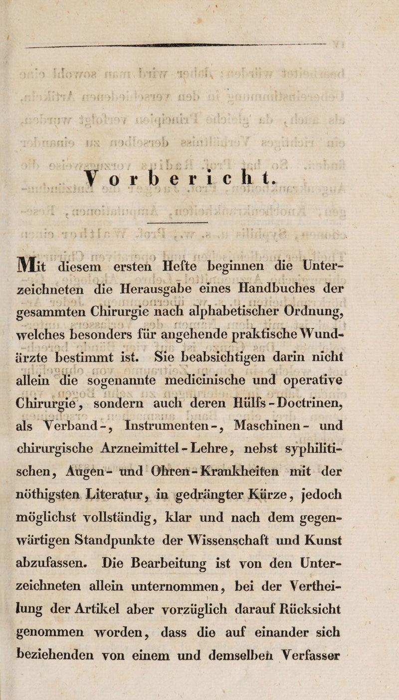 •. :’fr r &gt;:• '}. • ; r {*-iv&gt; V ' y . £- S' ..I 'y:vmw miqmim * •;  'Ta'-j fix ;-rT:&gt;.L) £2U * ■ f .. jC ‘ * « i, ?V yY&gt;| « Vi? fi t- ? V H i !} p r - - 7 v ; ' t » Y orbericht. -v -- ..&gt;--■•• «&gt;&gt;(-• .:• •&gt;' r • -'■?.• f _ fc , v m \ .1 ••' ' r , x , ...: V- » &lt;4 ./# O' i ' * . s * • *■ • • - - • *- ‘ w • , ,, f 4 f -x '  C: &gt; ■ ., . ..?*•* ‘ - f U ■ r - • &gt;' - &gt; * i i \ V - ' ‘ • 3. S ; - f ■ . - . • ; ^ ** ; T : . Mit diesem ersten Hefte begimien die Unter- zeichneten die Herausgabe eines Handbuches der , &lt;•:'/&gt; v: - •;** *» - V.- . . ^ i f _ v &lt; L . gesammten Chirurgie nacb alphabetischer Ordnung, welches besonders fiir angehende praktische Wund- iirzte bestimmt ist. Sie beabsichtigen darin nicht suL/i'H'Li:&gt;=n it(yr • ... **;!•:. # allein die sogenannte medicinische und operative f - m &gt; {5 * * &gt;. » / ' 1 - - : . « ; - V- I , , * • - • Chirurgie * sondern auch deren Hiilfs - Doctrinen^ t .*•’*** f . &gt; ' f • ' : ! • .* *• • • als Yerband-, Instrumenten - ? Maschinen- und ehirurgische Arzneimittel - Lehre, nebst syphiliti- schen, Augen- und Oliren - Krankheiten mit der ndthigsten Literature in gedrlingter Ktirze, jedoch moglichst vollstiindig, klar und nach dem gegen- wartigen Standpunkte der Wissenschaft und Kunst abzufassen. Die Bearbeitung ist yon den Unter- zeichneten allein unternommen ? bei der Verthei- lung der Artikel aber yorziiglich darauf Riicksicht genommen worden ? dass die auf einander sich beziehenden yon einem und demselbeh Verfasser