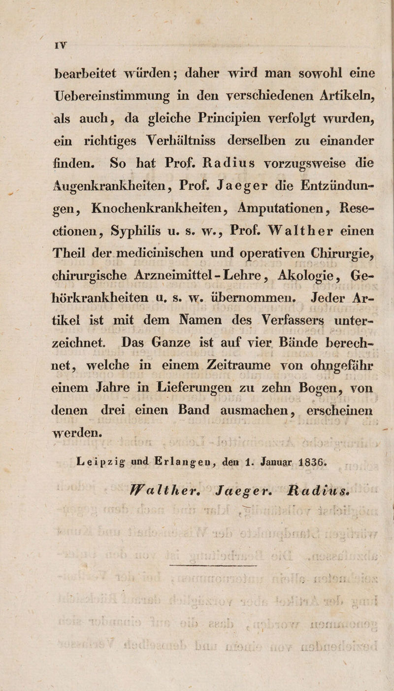 / IV bearbeitet wurden; daher wird man sowohl eine Uebereinstimmung in den verschiedenen Artikeln, als aucli ? da gleiche Principien verfolgt wurden, ein richtiges Verhaltniss derselben zu einander linden. So hat Prof. Radius vorzugsweise die Augenkrankheiten, Prof. Jaeger die Entziindun- gen, Knochenkrankheiten, Amputationen, Rese- ctionen, Syphilis u. s. w., Prof. Walt her einen Theil der medicinischen und operativen Chirurgie, chirurgische Arzneimittel - Lehre, Akologie, Ge- hbrkrankheiten u. s. w. iibemommen. Jeder Ar- tikel ist mit dem Namen des Verfassers unter- zeichnet. Das Ganze ist auf vier Bande berech* net, welche in einem Zeitraume von ohngefahr einem Jahre in Lieferungen zu zehn Bogen, von denen drei einen Band ausmachen, erscheinen werden. ■ * ' &gt; V 'a * . &gt; '* ; v if *  r ' ' ■■■ ' .■« V* Leipzig’ und Erlangen, den 1. Januar 1836. Wa It her• Jaeger. Rad in s» X. i. n I tin ■ j .