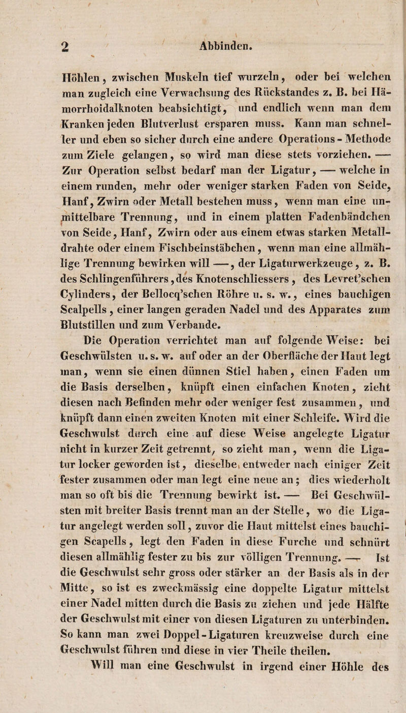 Hohlen , zwischen Muskeln tief wurzeln, oder bei welchen man zugleich eine Verwachsung des Riickstandes z. B. bei Ila- morrhoidalknoten beabsichtigt, und endlich wenn man dem Kranken jeden Blutverlust ersparen muss. Kann man schnel- ler und eben so sicher durch eine andere Operations - Methode zuin Ziele gelangen, so wird man diese stets vorziehen. — Zur Operation selbst bedarf man der Ligatur, — welche in einem runden, mehr oder weniger starken Faden Ton Seide, Hanf, Zwirn oder Metall bestehen muss , wenn man eine un- jnittelbare Trennung, und in einem platten Fadenbaudchen von Seide, Hanf, Zwirn oder aus einem etwas starken Metall- drahte oder einem Fischbeinstabchen, wenn man eine allmah- lige Trennung bewirken will —der Ligaturwerkzeuge, z. B. des Schlingenfiihrers ,des Knotenschliessers , des Levret’schen Cylinders, der Bellocq’schen Rohre u. s. w. ? eines bauchigen Scalpells j einer langen geraden Nadel und des Apparates zum Blutstillen und zum Yerbande. Die Operation verrichtet man auf folgende Weise: bei Geschwiilsten u. s. w. auf oder an der Oberflache der Haut legt man, wenn sie einen diinnen Stiel haben, einen Faden urn die Basis derselben, kniipft einen einfachen Knoten, zieht diesen nach Befinden mehr oder weniger fest zusammen, und kniipft dann einen zweiten Knoten mit einer Schleife. Wird die Geschwulst durch eine auf diese Weise angelegte Ligatur nicht in kurzer Zeit getrennt, so zieht man, wenn die Liga¬ tur locker geworden ist, dieselbet entweder nach einiger Zeit fester zusammen oder man legt eine neue an; dies wiederholt man so oft bis die Trennung bewirkt ist. — Bei Geschwiil- sten mit breiter Basis trennt man an der Stelle, wo die Liga¬ tur angelegt werden soli, zuvor die Haut mittelst eines bauchi¬ gen Scapells, legt den Faden in diese Furche und schniirt diesen allmahlig fester zu bis zur voiligen Trennung, —r Ist die Geschwulst sehr gross oder starker an der Basis als in der Mitte, so ist es zweckmassig eine doppelte Ligatur mittelst einer Nadel mitten durch die Basis zu ziehen und jede Halfte der Geschwulst mit einer von diesen Ligaturen zu unterbinden. So kann man zwei Doppel - Ligaturen kreuzweise durch eine Geschwulst fuhren und diese in vier Theile theilen. Will man eine Geschwulst in irgend einer Hohle des