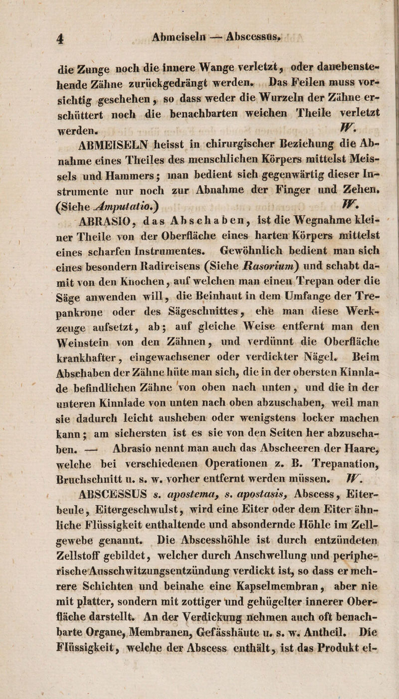 die Zunge noch die innere Wange verletzt, oder danebenste- hende Zahne zuriickgedrangt werden. Das Feilen muss vor- sichtig geschehen, so dass weder die Wurzeln der Zahne er- schiittert noch die benachbarten weichen Theile verletzt werden. ^• ABMEISELN heisst in chirurgischer Beziehung die Ab~ nahme eines Theiles des menschlichen Korpers mittelst Meis- sels und Hammers; man bedient sich gegenwiirtig dieser In- strumente nur noch zur Abnahme der Finger und Zehen. (Siehe dmputatio?) W» ABRASIO. das A b s c h a b e n, ist die Wegnahme klei- ner Theile von der Oberflache eines harten Korpers mittelst eines scharfen Instrumentes. Gewohnlich bedient man sich eines besondern Radireisens (Siehe Rasorium) und schabt da- mit von den Knochen? auf weichen man einen Trepan oder die Sage anwenden will ? die Beinhaut in dem Umfange der Tre- pankrone oder des Sageschnittes, ehe man diese Werk- zeuge aufsetztj ab; auf gleiche Weise entfernt man den Weinstein von den Ziihnen, und verdihmt die Oberflache krankhafter, eingewachsener oder verdickter Nagel. Beim Abschaben der Zahne hiite man sich, die in der obersten Kinnla- de befindlichen Zahne von oben nach unten ? und die in der unteren Kinnlade von unten nach oben abzuschaben, weil man sie dadurch leicht ausheben oder wenigstens locker machen kann; am sichersten ist es sie von den Seiten her abzuscha- ben, —. Abrasio nennt man auch das Abscheeren der Haare, welche bei verschiedenen Operationen z. B. Trepanation, Bruchschnitt u. s. w. vorher entfernt werden miissen. JF. ABSCESSUS s. apostetna9 s. apostasis, Abscess, Eiter- beule, Eitergeschwulst, wird eine Eiter oder dem Eiter ahn- liche Fliissigkeit enthaltende und absondernde Hohle im Zell- gewebe genannt. Die Abscesshohle ist durch entziindeten Zellstoff gebildet, welcher durch Anschwellung und periphe- rische Ausschwitzungsentzundung verdickt ist, so dass er meh- rere Schichten und beinahe eine Kapselmembran, aber nie mit platter, sondern mit zottiger und gehiigelter innerer Ober¬ flache darstellt. An der Verdickung nehmen auch oft benach- barte Organe, Membranen, Gefasshaute u. s. w. Antheil. Die Fliissigkeit, welche der Abscess cnthalt, ist das Produkt ei-