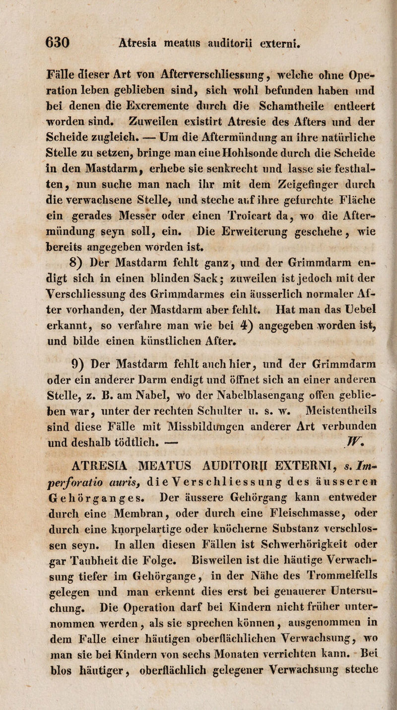 Falle dieser Art von Afterverschliessung, welche ohne Ope¬ ration leben geblieben sind, sich wohl befunden haben und bei denen die Excremente durch die Schamtheile entleert worden sind. Zuweilen existirt Atresie des Afters und der Scheide zugleich. — Um die Aftermimdung an ihre naturliche Stelle zu setzen, bringe man eiue Ilohlsonde durch die Scheide in den Mastdarm, erhebe sie senkrecht und lasse sie festhal- ten, nun suche man nach ihr mit dem Zeigefinger durch die verwachsene Stelle, und steche auf ihre gefurchte Flache ein gerades Messer oder einen Troicart da, wo die After- miindung seyn soli, ein. Die Erweiterung geschehe, wie bereits angegeben worden ist. 8) Der Mastdarm fehlt ganz, und der Grimmdarm en- digt sich in einen blinden Sack; zuweilen ist jedoch mit der Verschliessung des Grimmdarmes ein ausserlich normaler Af¬ ter vorhanden, der Mastdarm aber fehlt. Hat man das Hebei erkannt, so verfahre man wie bei 4) angegeben worden ist, und bilde einen kiinstlichen After. 9) Der Mastdarm fehlt auch hier, und der Grimmdarm oder ein anderer Darm endigt und offnet sich an einer anderen Stelle, z. B. am Nabel, wo der Nabelblasengang oflfen geblie- ben war, unter der rechten Schulter u. s. w. Meistentheils sind diese Falle mit Missbildungen anderer Art verbunden und deshalb todtlich. — W* ATRESIA BIEATUS AUDITORII EXTERNI, s.Im- perforatio auris, dieVerschliessung des ausseren Gehorganges. Der aussere Geliorgang kann entweder durch eine Membran, oder durch eine Fleischmasse, oder durch eine knorpelartige oder kndclierne Substanz verschlos- sen seyn. In alien diesen Fallen ist Schwerhorigkeit oder gar Taubheit die Folge. Bisweilen ist die hautige Verwach- sung tiefer im Gehorgange, in der Niihe des Trommelfells gelegen und man erkennt dies erst bei genauerer Untersu- chung. Die Operation darf bei Kindern nicht friiiier unter- nommen werden, als sie sprechen kbnnen, ausgenommen in dem Falle einer hautigen oberflachlichen Verwachsung, wo man sie bei Kindern von sechs Monaten verrichten kann. Bei bios hautiger, oberflachlich gelegener Verwachsung steche