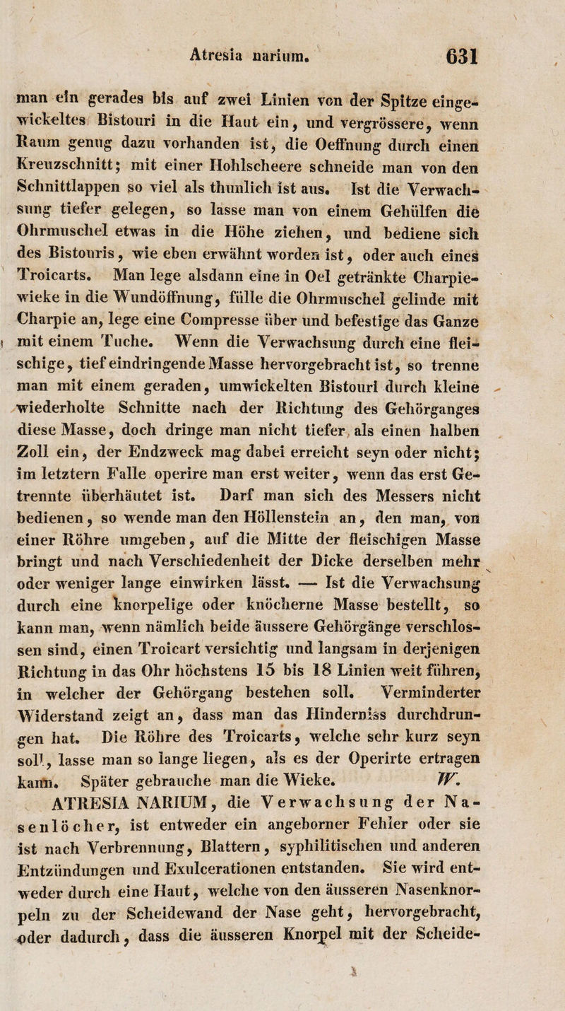 man ein gerades bis auf zwei Linien von der Spitze einge- wickeltes Bistouri in die Haut ein, und vergrossere, wenn Raum genug dazu vorhanden ist, die Oeffnung durch einen Kreuzsehnitt; mit einer Hohlscheere schneide man von den Schnittlappen so viel als thunlich 1st aus. 1st die Verwach- srnig tiefer gelegen, so lasse man von einem Gehiilfen die Ohrmuschel etwas in die Hohe ziehen, und bediene sich des Bistouris, wie eben erwahnt worden ist, oder auch eines Troicarts. Man lege alsdann eine in Oel getrankte Charpie- wieke in die Wundbffnung, fiille die Ohrmuschel gelinde mit Charpie an, lege eine Compresse fiber und befestige das Ganze mit einem Tuche. Wenn die Yerwachsung durch eine flei- schige, tief eindringende Masse hervorgebrachtist, so trenne man mit einem geraden, umwickelten Bistouri durch kleine wiederholte Schnitte nach der Rich tun g des Gehorganges diese Masse, doch dringe man nicht tiefer als einen halben Zoll ein, der Endzweck mag dabei erreicht seyn oder nicht; im letztern Falle operire man erst weiter, wenn das erst Ge- trennte uberhautet ist. Darf man sich des Messers nicht bedienen, so wende man den Hollenstein an, den man, von einer Rohre umgeben, auf die Mitte der fleischigen Masse bringt und nach Verschiedenheit der Dicke derselben mehr oder weniger lange einwirken liisst. -— Ist die Yerwachsung durch eine knorpelige oder knocherne Masse bestellt, so kann man, wenn namlich beide aussere Gehorgange verschlos- sen sind, einen Troicart versichtig und langsam in derjenigen Richtung in das Ohr hochstens 15 bis 18 Linien weit fiihren, in welcher der Gehbrgang bestehen soil. Yerminderter Widerstand zeigt an, dass man das Hinderniss durchdrun- gen hat. Die Rohre des Troicarts, welche sehr kurz seyn soR, lasse man so lange liegen, als es der Operirte ertragen kann. Spiiter gebrauche man die Wieke. W. ATRESIA NARIUM, die Verwachsung der Na- se ill ocher, ist entweder ein angeborner Fehier oder sie ist nach Yerbrenmmg, Blattern, syphilitischen und anderen Entziindungen und Exulcerationen entstanden. Sie wird ent¬ weder durch eine Haut, welche von den iiusseren Nasenknor- peln zu der Scheidewand der Nase geht, hervorgebracht, Oder dadurch, dass die ausseren Knorpel mit der Scheide-