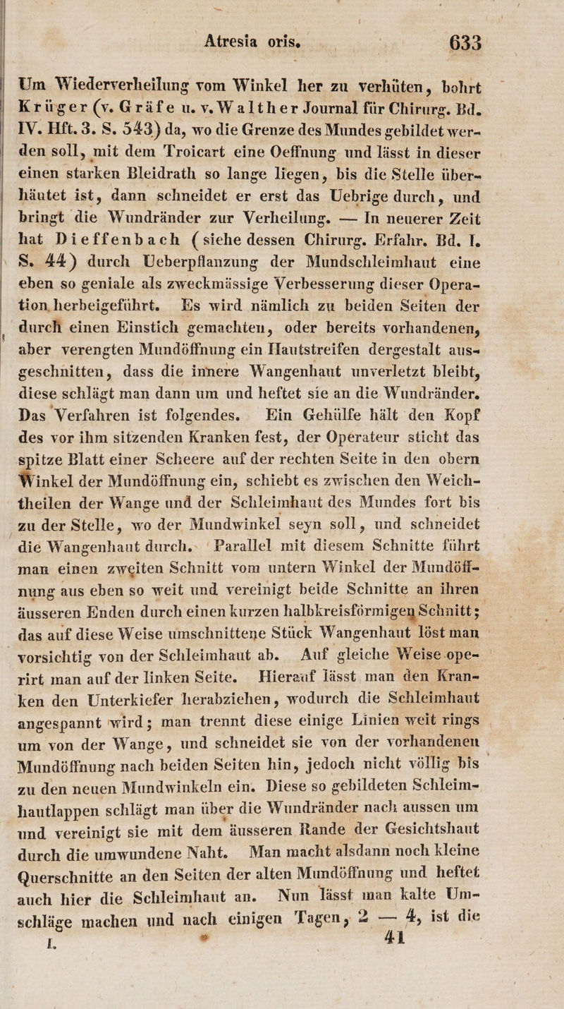 f Um Wiederverheilung Tom Winkel her zu verhiiten, bohrt K r ii g e r (V. G r a f e n. v. W a 11 h e r Journal fur Chirurg. Bd. IV. Hft. 3. S. 543) da, wo die Grenze desMundes gebildet wer- den soil, mit dem Troicart eine Oeffnung und lasst in dieser einen starken Bleidrath so lange liegen, bis die Stelle iiber- hautet ist, dann schneidet er erst das Uebrige durch, und bringt die Wundriinder zur Verheilung. — In neuerer Zeit hat Dieffenbach ( siehe dessen Chirurg. Erfahr. Bd. I. S. 44) durch Ueberpflanziing der Mundsclileiraliaut eine eben so geniale als zweckmassige Verbesserung dieser Opera¬ tion herbeigefiihrt, Es wird namlich zu beiden Seiten der durch einen Einstich gemachten, oder bereits vorhandenen, aber verengten Mundoffnung ein Ilautstreifen dergestalt aus- geschnitten, dass die innere Wangenhaut unverletzt bleibt, diese schlagt man dann um und heftet sie an die Wundriinder. Das Verfahren ist folgendes. Ein Gehiilfe halt den Kopf des vor ihm sitzenden Kranken fest, der Operateur sticlit das spitze Blatt einer Scheere auf der rechten Seite in den obern Winkel der Mundoffhung ein, scliiebt es zwisclien den Weich- theilen der Wange und der Schleimhaut des Mundes fort bis zu der Stelle, wo der Mundwinkel seyn soli, und schneidet die Wangenhaut durch. Parallel mit diesem Schnitte fiihrt man einen zweiten Schnitt vom untern Winkel der Mundoff- nung aus eben so weit und vereinigt beide Schnitte an ihren ausseren Enden durch einenkurzen halbkreisfbrmigenSchnitt; das auf diese Weise umschnitteije Stuck Wangenhaut lost man vorsichtig von der Schleimhaut ah. Auf gleiche Weise ope- rirt man auf der linken Seite. Ilierauf lasst man den Kran¬ ken den Unterkiefer Iierabziehen, wodurch die Schleimhaut angespannt wird; man trennt diese einige Linien weit rings um von der Wange, und schneidet sie von der vorhandenen Mundoffnung nach beiden Seiten bin, jedoch nicht vollig bis zu den neuen Mundwinkeln ein. Diese so gebildeten Schleim- liautlappen schlagt man iiher die Wundriinder nach aussen um und vereinigt sie mit dem ausseren Itande der Gesichtshaut durch die urawundene Naht. Man macht alsdann nocli kleine Querschnitte an den Seiten der alten Mundoffnung und heftet auch hier die Schleimhaut an. IVun lasst man kalte Uni— schliige in a die n und nach einigen rl a gen ? 2 4, ist die , - 41