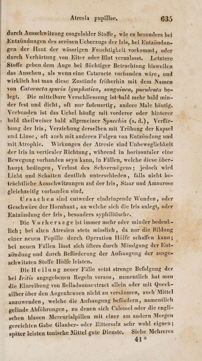 durch Allsscliwitzling coagulabler Stoffe, wie es besonders bei Entzundungen des serosenUeberzugs der Iris, bei Entziindun- gen der Haut der wassrigen Feuchtigkeit vorkommt, oder durch Yerhartung von Eiter oder Blut veranlasst. Letztere Stoffe geben dem Auge bei tliich tiger Betrachtung bisweilen das Ansehen, als wenn eine Cataracte vorhanden ware, und wirklich hat man diese Zustiinde friiherhin mit dem Namen von Cataracta spuria lymphatic a , sanguined, purulent a be- legt. Die mittelbare Verschliessung ist bald mehr bald min-* der fest imd dicht, oft nur fadenartig, andere Male hautig. Verbunden ist das Uebel hautig mit vorderer oder hinterer bald theilweiser bald allgemeiner Synechia (y, d«), Yerfar- bung der Iris, Yerziehung derselben mit Triibung der Kapsel und Linse , oft auch mit anderen Folgen von Entziindung und mit Atrophie. Wirkungen der Atresie sind Unbeweglichkeit der Iris in verticaler Richtung, wall rend in horizontaler eine Bewegung vorhanden seyn kann, in Fallen, welche diese fiber- haupt bedingen, Yerlust des Sehvermogens ; jedoch wird Lidit und Schatten deutlich unterschieden, falls nicht be- trachtliehe Ausschwitzungen auf der Iris, Staar und Amaurose gleichzeitig vorhanden sind, Urs acheu sind entweder eindringende Wunden, oder Geschwiire der Idornhaut, an welche sicli die Iris anlegt, oder Entziindung der Iris, besonders syphilitische. Die Y o r h e r s a ge ist immer mehr oder minder bedenk- lich; bei alien Atresien stets misslich, da nur die Bildung einer neuen Piipille durch Operation Hiilfe schalfen kann; bei neuen Fallen liisst sich bfters durch Miissigung der Ent¬ ziindung und durch Befbrderung der Aufsaugung der ausge*- schwitzten Stotfe Hiilfe leisten. DieHeilung neuer Falle setzt strenge Befolgung der bei Iritis angegebenen Regeln voraus, namentlich hat man die Einreibung von Belladonnaextract allein oder mit Queck- silber iiber den Augenbrauen nicht zu versaumen, auch Mittel anzuwenden, welche die Aufsaugung befordern, namentlicli gelinde Abfuhrungen , zu denen sich Calomel oder die engli- schen blaiien Mercurialpillen mit einer arn andern Morgen gereichten Gabe Glauber-oder Blttersalz sehr wohl eignen; spiiter leisten tonische Mittel gute Dienste, Siehe Mehrercs 41*