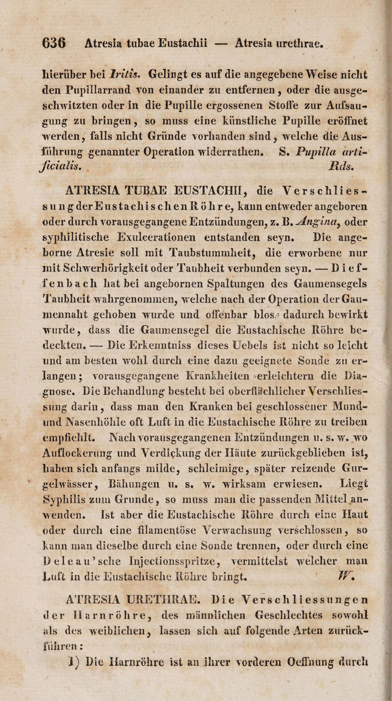 liieriiber bei Iritis. Gelingt es auf die angegebene Weise nicht den Pupillarrand von einander zu entfernen, oder die ausge- schwitzten oder in die Pupille ergossenen Stoffe zur Aufsau- gung zn bringen, so muss eine kiinstliche Pupille erbfFnet werden, falls nicht Griinde vorhanden sind, welche die Aus- fuhrung genannter Operation widerrathen. S. Pupilla drti- Jicialis. lids. ATRESIA TUBAE EUSTACHII, die Ver s chlies - stingderEustachischenRbhre, kannentwederangeboren oder durch vorausgegangene Entziindungen, z. B. Angina, oder syphilitische Exulcerationen entstanden seyn. Die ange- borne Atresie soil mit Taubstummheit, die erworbene nur init Schwerhorigkeit oder Taubheit verbunden seyn. — D i ef- fenbach hat bei angebornen Spaltungen des G an men sc gels Taubheit wahrgenommen, welch e nach der Operation derGau- jnennalit gelioben wurde und olFenbar bios,? dadurch bewirkt wurde, dass die Gaumensegel die Eustachische Rohre be- deckten. — Die Erkenntniss dieses Uebels ist nicht so leicht und am besten vrohl durch eine dazu geeignete Sonde zu er- langen; vorausgegangene Krankheiten erleichtern die Dia¬ gnose. Die Behandlung besteht bei oberflachlicher Yerschlies- sung darin, dass man den Kranken bei geschlossener Mund- imd Nasenhohle oft Luft in die Eustachische Rohre zu treiben empfiehlt. Nach vorausgegangenen Entziindungen u. s. w. wo Auflockerung und Verdickung der Haute zuriickgeblieben ist, haben sich anfangs milde, schleimige, spiiter reizende Gur- gelwasser, Bahungen u. s, w. wirksam erwiesen. Liegt Syphilis zum Grunde, so muss man die passenden Mittel an» wenden. 1st aber die Eustachische Rohre durch eine Haut oder durch eine filamentbse Verwachsung verschlossen, so kann man dieselbe durch eine Sonde trennen, oder durch eine Deleau’sche Injectionsspritze, vermittelst welcher man Luft in die Eustachische Rohre bringt. W• ATRESIA URETHRAE. Die Yers ch lies sun ge n der IIarnrohre, des mannlichen Geschlechtes sowohl tils des weiblichen, lassen sich auf folgende Arten zuriick- fiihren: 1) Die Harnrbhre ist an ihrer vorderen OefFnung durch