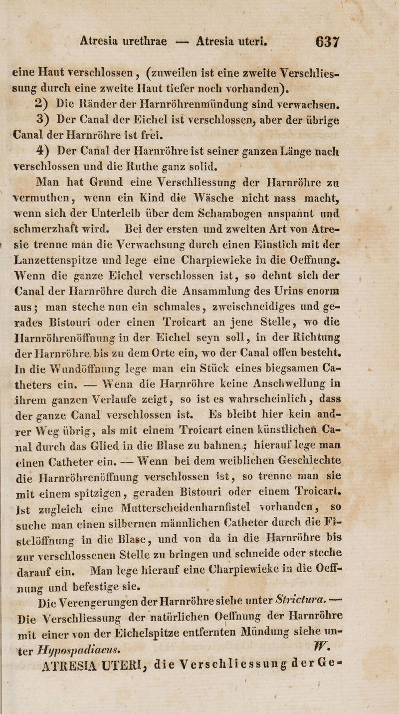 eine Haut verschlossen , (zuweilen ist eine zweite Verschlies¬ sung durch eine zweite Haut tiefer nocli vorhanden). 2) Die Riinder der Harnrbhrenmundung sind verwaehsen. 3) Der Canal der Eichel ist verschlossen, aber der iibrige Canal der Harnrbhre ist frei. 4) Der Canal der Harnrbhre ist seiner ganzen Lange nach verschlossen und die Ruthe ganz solid. Man hat Grund eine Yerschliessung der Harnrohre zu vermuthen, wenn ein Kind die Wasche nicht nass macht, wenn sich der Unterleib iiber dem Schambogen anspannt und schmerzhaft wird. Bei der ersten und zweiten Art von Atre- ! sie trenne man die Verwachsung durch einen Einstich mit der Lanzettenspitze und lege eine Charpiewieke in die OetFnung. Wenn die gauze Eichel verschlossen ist, so dehnt sich der Canal der Harnrbhre durch die Ansammlung des IJrins enorm aus; man steche nun ein schmales, zweischneidiges und ge- rades Bistouri oder einen Troicart an jene Sfcelle, wo die Harnrohrenbffnung in der Eichel seyn soli, in der Richtung der Harnrbhre, bis zu demOrte ein, w o der Canal offen besteht. In die Wundbffnung lege man ein Stiick eines biegsamen Ca¬ theters ein. — Wenn die Harnrbhre keine Anschwellung in ihrem ganzen Verlaufe zeigt, so ist es vahrscheinlich, dass der ganze Canal verschlossen ist. Es bleibt hier kein and- rer W eg iibrig, als mit einem Troicart einen kiinstlichen Ca¬ nal durch das Glied in die Blase zu bahnen,; hierauf lege man einen Catheter ein. — Wenn bei dem weiblichen Geschlechte die Harnrbhrenbffmmg verschlossen ist, so trenne man sie mit einem spitzigen, geraden Bistouri oder einem Troicart. 1st zugleich eine Mutterscheidenharnhstel vorhanden, so guche man einen silbernen mannlichen Catheter durch die Fi- stelbffnung in die Blase, und von da in die Harnrbhre bis zur verschlossenen Stelle zu bringen und schneide oder steche darauf ein. Man lege hierauf eine Charpiewdeke in die Oeff- nung und befestige sie. Die Verengerungen der Harnrbhre siehe unter Slrictura. — Die Verschliessung der natiirlichen Oeffnung der Harnrbhre mit einer von der Eichelspitze entfernten Miindung siehe un¬ ter Hypospadiaeus. ATRESIA UTERI, die Verschliessung der Ge- i