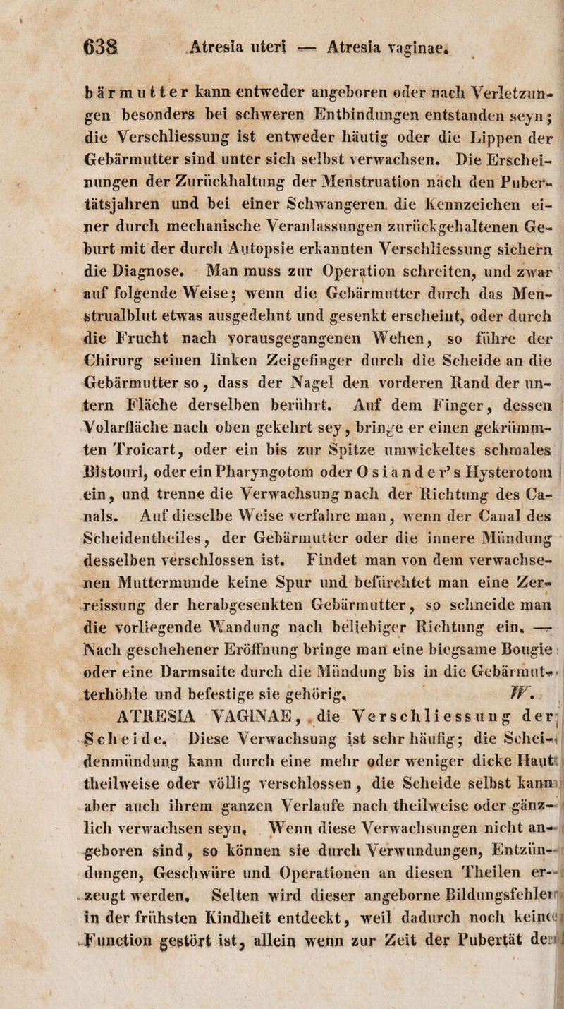 barm utter kann entweder angeboren oder naeh Verletzun- gen besonders bei schweren Entbindungen entstanden seyn; die Verschliessung ist entweder hautig oder die Lippen der Gebarmutter sind unter sich selbst verwachsen. Die Erschei- nnngen der Zuriickhaltung der Menstruation nach den Puber- tiitsjahren und bei einer Schwangeren die Kennzeichen ei- ner durch mechanisehe Veranlassungen zuriickgehaltenen Ge- hurt rait der durch Autopsie erkannten Verschliessimg sichern die Diagnose. Man muss zur Operation schreiten, und zwar auf folgende Weise; wenn die Gebarmutter durch das Men- gtrualblut etwas ausgedehnt und gesenkt erscheint, oder durch die Frucht nach yorausgegangenen Wehen, so fiihre der Chirurg seinen linken Zeigefinger durch die Scheide an die Gebarmutter so, dass der Nagel den vorderen Hand der un- tern FI ache derselben beriihrt. Auf dem Finger, dessen Volarflache nach oben gekehrt sey, bringe er einen gekriimm- ten Troicart, oder ein bis zur Spitze umwickeltes schmales Bistouri, oder ein Pharyngotom oder Osiander’s Hysterotom ein, und trenne die Verwachsung nach der Richtung des Ca¬ nals. Auf dieselbe Weise verfahre man , wenn der Canal des Scheidentheiles, der Gebarmutter oder die innere Mi’mdung desselben verschlossen ist. Findet man von dem verwachse- nen Muttermunde keine Spur und befiirchtet man eine Zer^ reissung der herabgesenkten Gebarmutter, so schneide man die vorliegende Wan dung nach beliebiger Richtung ein, —r Nach geschehener Erbffnung bringe man eine biegsame Bougie oder eine Darinsaite durch die Miindung bis in die Gebarmut** terhohle und befestige sie gehbrig, W. ATRESIA VAGINAE, die Verschliessimg der Scheide, Diese Verwachsung ist sehr haufig; die Scheie denmiindung kann durch eine mehr oder weniger dicke Haut theilweise oder vollig verschlossen, die Scheide selbst kann aber auch ihrem ganzen Verlaufe nach theilweise oder giinz- lich verwachsen seyn, Wenn diese Verwachsungen nicht an- geboren sind, so konnen sie durch Verwundungen, Entzun- dungen, Geschwiire und Operationen an diesen Theilen er- zeugt werden, Selten wird dieser angeborne Bildungsfehlei in der friihsten Kindheit entdeckt, weil dadurch noch keine Function gegtort ist, allein wenn zur Zeit der Pubertiit den I