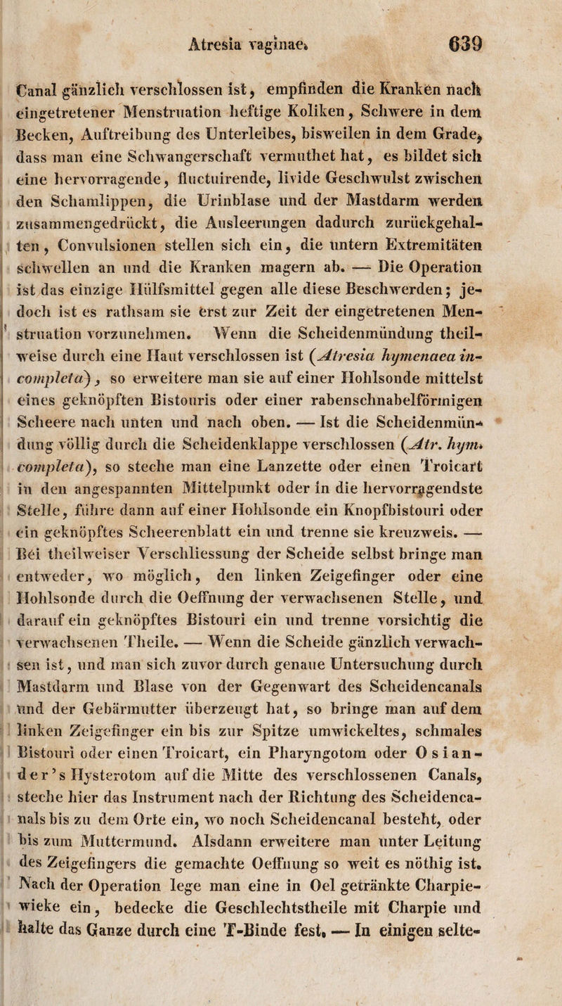 Canal ganziich verschlossen ist, empfinden die Kranken nach eingetretener Menstruation heftige Koliken, Sehwere in deni Becken, Auftreibung des Unterleibes, bisweilen in dem Grade* dass man eine Schwangerschaft vermuthet hat, es bildet sich eine hervorragende, fluctuirende, livide Geschwulst zwischen den Schamlippen, die Urinblase und der Mastdarm werden zusammengedriickt, die Ausleerungen dadurch zuriickgehal- ten, Convulsionen stellen sich ein, die untern Extremitaten schwellen an und die Kranken magern ab. —- Die Operation ist das einzige Hiilfsmittel gegen alle diese Beschwerden; je- doch ist es rathsam sie erst zur Zeit der eingetretenen Men¬ struation vorzunehmen. Wenn die Scheidenmundung theil- weise durch eine Haut verschlossen ist (Atresia hymenaca in- corupleta) , so erweitere man sie auf einer Ilohlsonde mittelst eines geknopften Bistouris oder einer rabenschnabelformigen Scheere nach unten und nach oben. — Ist die Scheidenmun¬ dung vollig durch die Scheidenklappe verschlossen (Atr. Jiiynu completa), so steche man eine Lanzette oder einen Troicart in den angespannten Mittelpunkt oder in die hervorr^gendste Stelle, fiihre dann auf einer Ilohlsonde ein Knopfbistouri oder ein geknbpftes Scheerenblatt ein und trenne sie kreuzweis. — Ilei theilweiser Yerschliessung der Scheide selbst bringe man entweder, wo mbglich, den linken Zeigefinger oder eine Ilohlsonde durch die Oeffnung der verwachsenen Stelle, und darauf ein geknopftes Bistouri ein und trenne vorsichtig die verwachsenen Theile. — Wenn die Scheide giinzlieh verwacli- sen ist, und man sich zuvor durch genaue Untersuchung durch Mastdarm und Blase von der Gegen wart des Scheidencanals Und der Gebarmutter iiberzeugt hat, so bringe man auf dem linken Zeigefinger ein bis zur Spitze umwickeltes, schmales Bistouri oder einen Troicart, ein Pharyngotom oder Osian- der 5s Hysterotom auf die Mitte des verschlossenen Canals, steche hier das Instrument nach der Richtung des Scheidenca¬ nals bis zu dem Orte ein, wo noch Scheidencanal besteht, oder bis ziira Muttermund. Alsdann erweitere man unter Leitung des Zeigefingers die gemachte Oelfniing so weit es nothig ist, Nach der Operation lege man eine in Oel gecriinkte Charpie- wieke ein, bedecke die Geschlechtstheile mit Charpie und haite das Ganze durch eine T-Binde fest, — In einigen selte«