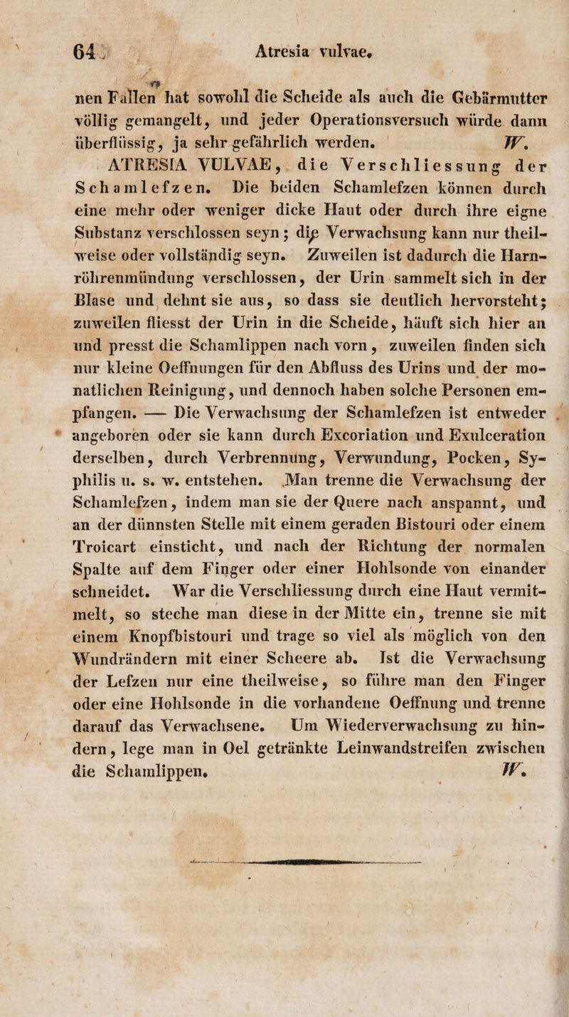 \ nen Fallen hat sowohl die Schelde als auch die Gebarmutter viillig gemangelt, nnd jeder Operationsversuch wiirde dann iiberfliissig, ja sehr gefahrlich werden. TV, ATRESIA VULVAE, die Yerschlies sung der Schamlefzen. Die beiden Schamlefzen konnen durch eine mehr oder weniger dicke Ilaiit oder durch ihre eigne Substanz verschlossen seyn ; dip Verwachsung kann nur theil- weise oder vollstapdig seyn. Zuweilen ist dadurch die Harn- rbhrenmundung verschlossen, der Urin sammelt sich in der Blase und dehnt sie aus, so dass sie deutlich hervorsteht; zuweilen fliesst der Urin in die Scheide, hauft sich hier an und presst die Schamlippen nach vorn, zuweilen linden sich nur kleine Oeffnungen fur den Abfluss des Urins und der mo- natlichen Ileinigung , und dennoch haben solche Personen em« pfangen. — Die Yerwachsung der Schamlefzen ist entweder angeboren oder sie kann durch Excoriation und Exulceration derselben, durch Verbrennung, Verwundung, Pocken, Sy¬ philis u. s. w. entstehen. Man trenne die Verwachsung der Schamlefzen, indem man sie der Quere nach anspannt, und an der diinnsten Stelle mit einem geraden Bistouri oder einem Troicart einsticht, und nach der Richtung der normalen Spalte auf dem Finger oder einer Hohlsonde von einander schneidet. War die Verschliessung durch eine Haut vermit- melt, so steche man diese in der Mitte ein, trenne sie mit einem Knopfbistouri und trage so viel als moglich von den Wundrandern mit einer Scheere ab. Ist die Verwachsung der Lefzen nur eine theilweise, so fiihre man den Finger oder eine Hohlsonde in die vorhandene OefFnung und trenne darauf das Verwachsene. Um Wiederverwaclisung zu hin- dern, lege man in Oel getriinkte Leinwandstreifen zwischen die Scliamlippen. IF. \