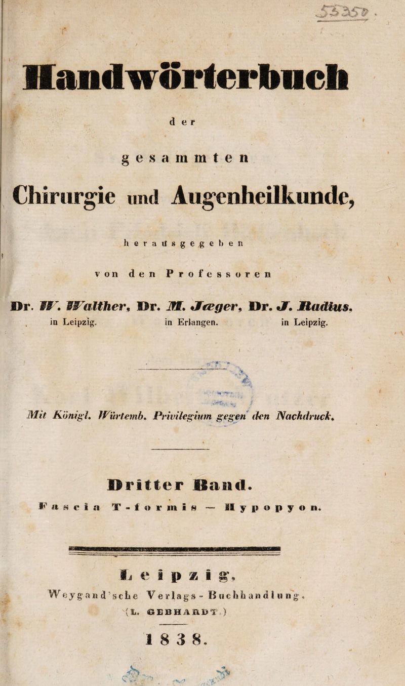 . . , HandirSrterbncli d e f gesammten Chirurgie und Augenheilktmde, h e r a tl s g e ,g e b e n „ / von den Professoren Or. W. Walther, Hr. if®. Jfteger, Hr. J. Madias, . in Leipzig. in Erlangen. in Leipzig. Mit Konigi. Wurtemb• Privileginm gegen den Nachdruck. Dritter Band. Fascia T - f «» r m i s - MI y p o p y o n. ii e i |&gt; x i s’, W e y g a it d ’ s c L e V e »■ 1 a g’s - Buchbandlung. (L. 6EBHAEDT ) 1 8 3 8.