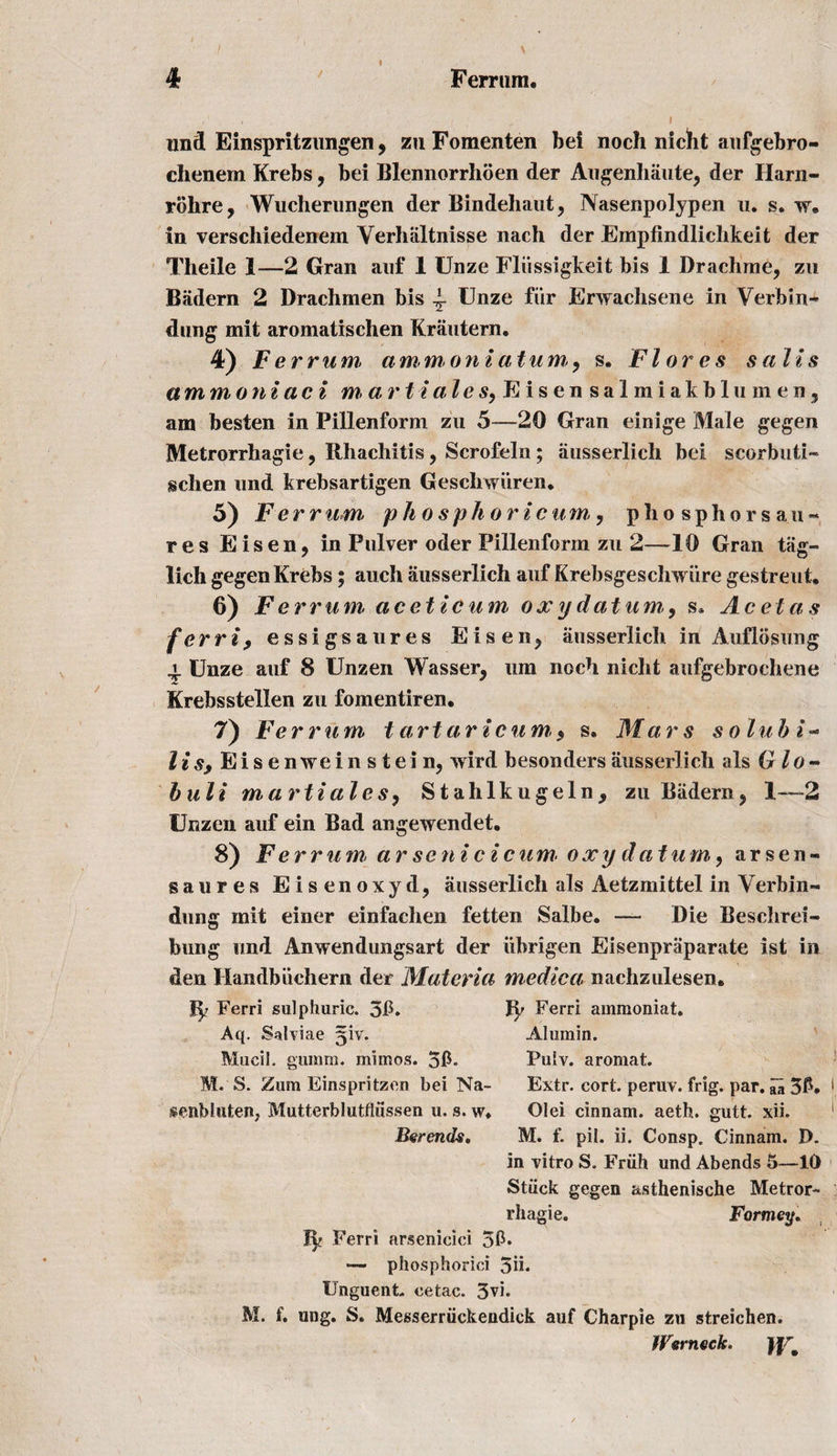 r ’ . ' ’ ■ ' ( I und Einspritzungen, zu Fomenten bei noch nicht aufgebro- chenem Krebs , bei Blennorrhoen der Augenhaute, der Harn- rohre, Wucherungen der Bindehaut, Nasenpolypen u. s. w. in verschiedenem Yerhiiltnisse nach der Empfindlichkeit der Tlieile 1—2 Gran auf 1 Unze Fliissigkeit bis 1 Drachme, zu Badern 2 Drachmen bis 4- Unze fiir Erwachsene in Verbin- dung mit aromatischen Krautern. 4) Ferrum ammoniatum,, s. Flores sails am mo ni ac i m&gt; art l ales, Eisen salmiakblumenj am besten in Pillenform zu 5—20 Gran einige Male gegen Metrorrhagie, Rhachitis, Scrofeln; ausserlich bei scorbuti- gchen und krebsartigen Geschwiiren. 5) Ferrum phosphorlcum, phosphorsan- res Eisen, in Pulver oder Pillenform zu 2—10 Gran tag- lich gegen Krebs; auch ausserlich auf Krebsgeschwure gestreut. 6) Ferrum aceticum oxydatum,, s* Acetas ferri9 essigsaures Eisen, ausserlich in Auflosung \ Unze auf 8 Unzen Wasser, um noch nicht aufgebrochene Krebsstellen zu fomentiren. 7) Ferrum tartarlcum,, s. Mars soluble lis; Eise nwein stein, wird besonders ausserlich als Glo- buli martiales, Stahlkugeln, zu Badern, 1—-2 Unzen auf ein Bad angewendet. 8) Ferrum, arsenicicum• oxy datum,, arsen- saures Eisenoxyd, ausserlich als Aetzmittel in Yerbin- dung mit einer einfachen fetten Salbe. —- Die Beschrei- bung und Anwendungsart der iibrigen Eisenpraparate 1st in den Handbiichern der Materia medic a nachzulesen. Ip Ferri sulphuric. 3ft. Ip Ferri ammoniat. Aq. Salviae 51V. Alumin. Mucil. guinm. miinos. 5ft« PuIy. aromat. M. S. Zum Einspritzen bei Na- Extr. cort. peruv. frig. par. aa 3ft. senb in ten. Mutterblutfliissen u. s. w* Olei cinnam. aeth. gutt. xii. Berends. M. f. pil. ii. Consp. Cinnam. I). in vitro S. Friih und Abends 5—10 Stuck gegen asthenische Metror- rhagie. Fortney. Ip Ferri arsenicici 5ft* — phosphoriei 5n* Unguent, cetac. 5vi. M. f. ung. S. Messerriickendick auf Charpie zu streichen. iVerneck. )[rf