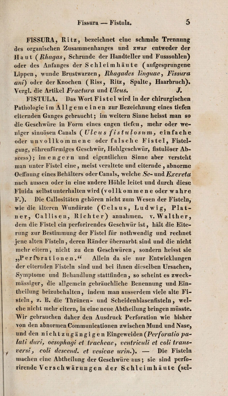 FIS SURA, Ritz, bezeiclmet eine sell male Trennung des organischen Zusammenhanges und zwar entweder der II a 111 ( Rhagas, Schrunde der Ilandteller und Fusssohlen) oder des Anfanges der Schleimhaute (aufgesprungene Lippen, wunde Brustwarzen, Rhagades linguae, Fissura aril) oder der Knochen (Riss, Ritz, Spalte, Haarbruch). Vergl. die Artikel Fractura und Ulcus. J, FISTULA. Das Wort Fi s t e 1 wird in der chirurgischen Pathologie i m Allgem einen zur Bezeiclmung eines tiefen eiternden Ganges gebraucht; im weitern Sinne heisst man so die Geschwi’ire in Form eines engen tiefen, mehr oder we- niger sinuosen Canals ( Ulcus fistulosum, einfache oder un vollko m mene oder falsdie Fi stel, Fistel- gang, rohrenformiges Geschwiir, Hohlgeschwiir, listuloser Ab¬ scess) ; im e n g e r n und eigentliclien Sinne aber versteht man unter Fistel eine, meist veraltete und eiternde , abnorme Oeffnung eines Behalters oder Canals, welche $e- und Excreta nach aussen oder in eine andere Hohle leitet und durch diese Fluida selbstunterhalten wird (v o 11 k o m m e n e oder walire F.). Die Callositaten gehoren nicht ziim Wesen der Fisteln, wie die alteren Wundarzte (Celsus, Ludwig, Plat- ner, Callisen, Richter) annahmen. v. Walther, dem die Fistel ein perforirendes Geschwiir ist, halt die Eite- rung zur Bestimmung der Fistel fiir nothwendig und rechnet jene alien Fisteln, deren Rander iibernarbt sind und die nicht mehr eitern, nicht zu den Geschwiiren, sondern heisst sie „P e r Do r a t i o n e n .cc Allein da sie nur Entwicklungen der eiternden Fisteln sind und bei ihnen dieselben Ursachen, Symptome und Behandlung stattfinden, so scheint es zweek- massiger, die allgeinein gebrauchliche Benennung und Ein- tlieilimg beizubehalten, indem man ausserdem viele alte Fi- steln, z. B. die Thranen- und Scheidenblasenfisteln, wel¬ ch e nicht mehr eitern, in eine neue Abtheilung bringen miisste. Wir gebrauchen daher den Ausdruck Perforation wie bisher von den abnormen Communicationen zwischenMund undNase, und den nichtzugiingigen Eingeweiden (Perforatio pa- lati durly oesophagi et tracheae, ventriculi et coll trans- verst y coll descend. et vesicae urln.). — Die Fisteln machen eine Abtheilung der Geschwiire aus; sie sind perfo- rirende Verschwiirungen der Schleimhaute (sel-