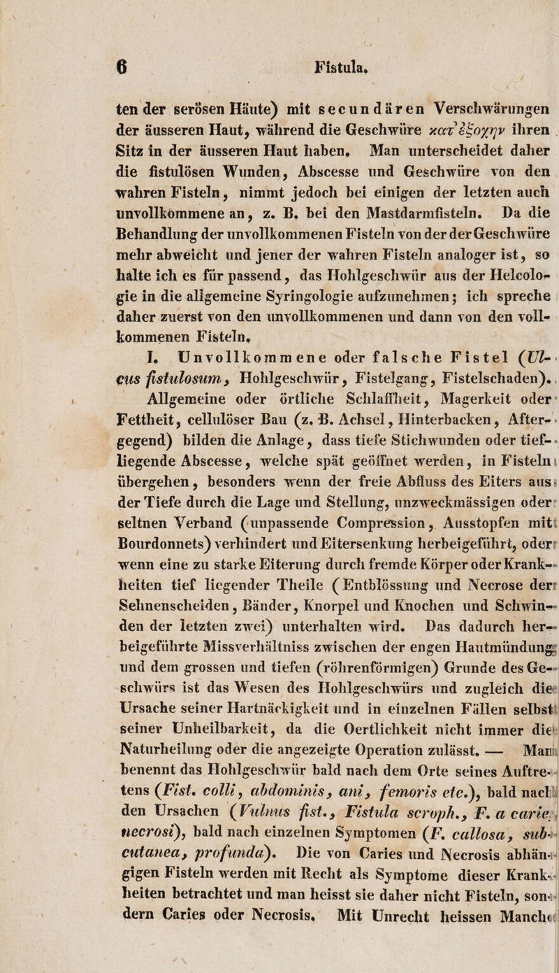 ten der serosen Haute) mit secundaren Verschwarungen der ausseren Ilaut, wahrend die Geschwiire xaz e^oyrjv ihren Sitz in der ausseren Haiit haben, Man unterscheidet daher die fistulosen Wunden, Abscesse und Geschwiire von den waliren Fisteln, nimint jedoch bei einigen der letzten auch unvollkOmmene an, z. B. bei den Mastdarmfisteln. Da die Behandlung der unvollkommenenFisteln von der der Geschwiire mehr abweicht und jener der wahren Fisteln analoger ist 9 so halte ich es fiir passend, das Hohlgeschwiir aus der Helcolo^ gie in die aligemeine Syringologie aufzunehmen; ich spreche daher zuerst von den unvollkommenen und dann von den voll- kommenen Fisteln, I. Unvollkommene oder false he Fistel (Ul¬ cus fistulosum , Hohlgeschwiir, Fistelgang, Fistelschaden). Aligemeine oder ortliche SchlafFlieit, Magerkeit oder Fettheit, celluloser Bau (z. B. Achsel, Hinterbacken, After-* gegend) bilden die Anlage, dass tiefe Stichwimden oder tief- liegende Abscesse, welche spat geoiTnet werden, in Fisteln i iibergehen, besonders wenn der freie Abfluss des Eiters aus der Tiefe durch die Lage und Stellung, unzweckmassigen oder seltnen Verband (unpassende Compression, Ausstopfen init Bourdonnets) verhindert undEitersenkung herbeigefiihrt, oder wenn eine zu starke Eiterung durch frernde Korper oder Frank- heiten tief liegender Theile ( Entblossnng und Necrose der Sehnenscheiden, Bander, Fnorpel und Knochen und Schwin- den der letzten zwei) unterhalten wird. Bas dadurch her- beigefiihrte Missverhiiltniss zwischen der engen Hautmiindung und dern grossen und tiefen (rohrenformigen) Grunde desGe- schwiirs ist das Wesen des Ilohlgeschwiirs und zugleich die Ursache seiner Hartnackigkeit und in einzelnen Fallen selbsf seiner Unheilbarkeit, da die Oertlichkeit nicht i miner die1 Naturheilung oder die angezeigte Operation zuliisst. — Man' benennt das Hohlgeschwiir bald nach dem Orte seines Auftre- tens {Fist, colli, abdominis, ani, femoris etc.), bald nacli den Ursachen (Vulnus fist. Fistula scroph., F. a carte, necrosi), bald nach einzelnen Symptomen (F. callosa, sub- cutanea, profunda). Die von Caries und Necrosis abhan* gigen Fisteln werden mit Recht als Symptome dieser Frank* heiten betrachtet und man heisst sie daher nicht Fisteln, son- dern Caries oder Necrosis, Mit Unrecht heissen Manclu