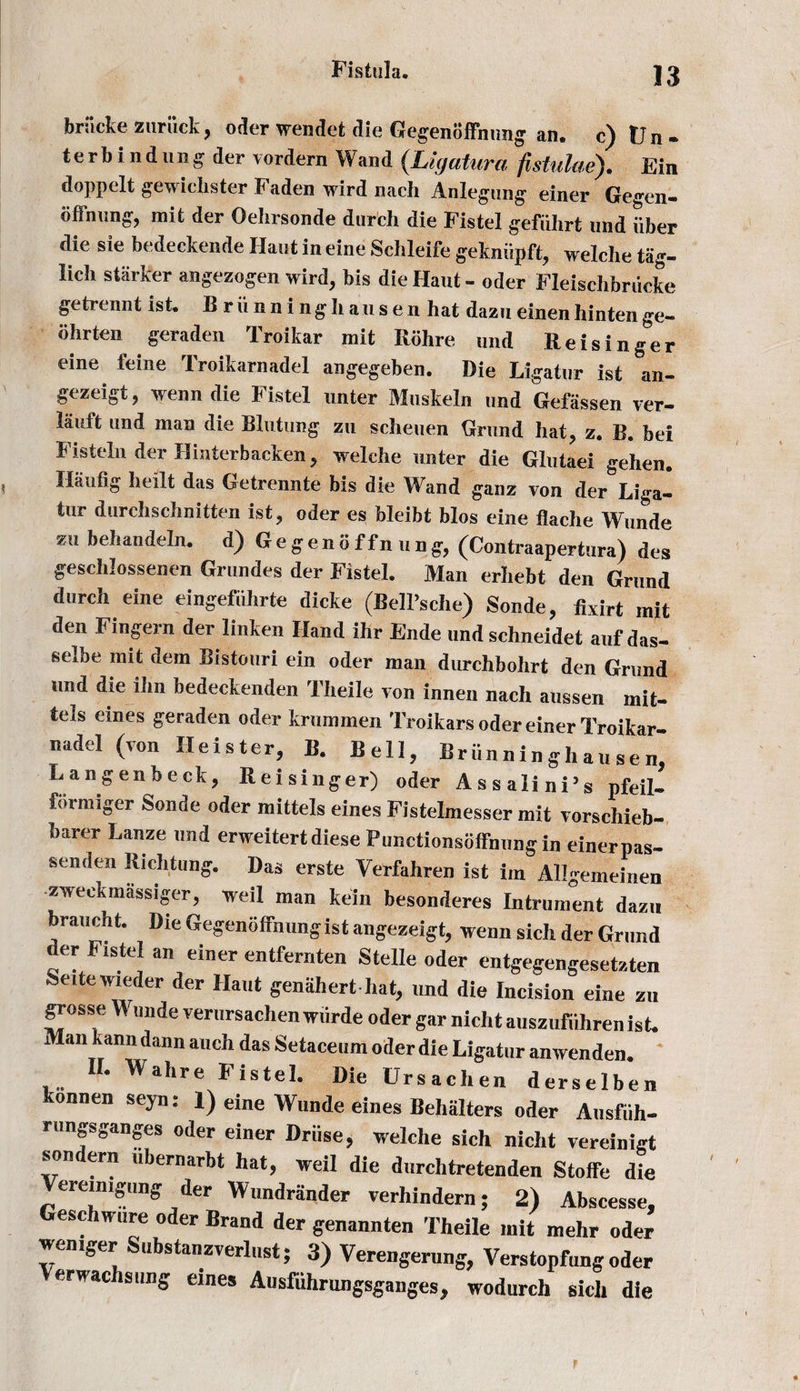 briicke zuriick, oder wendet die Gegenoffnnng an. c)Un- terbind ting der vordern Wand (Ligatura fistulue). Fin doppelt gewichster Faden wird nach Anlegtmg einer Gegen- offnung, mit der Oehrsonde durch die Fistel gefiihrt und iiber die sie bedeckende Hant in eine Schleife gekniipft, welche tag- iich starker angezogen wird, bis die Hant - oder Fleischbriicke getrennt ist. Briinning hausen hat dazu einen hinten ge- iihrten geradeu Troikar mit Rohre und Reisinger eine feme Troikarnadel angegeben. Die Ligatur ist an- gezeigt, tvenndie Fistel unter Muskeln und Gefiissen ver- lauft und man die Blutung zu scheuen Grand hat, z. B. bei Fisteln der Hinterbaeken, welche unter die Glutaei gehen. Ilaufig heilt das Getrennte bis die Wand ganz von der Liga¬ tur durchschnitten ist, oder es bleibt bios eine flache Wunde zu behandeln. d) G e g e n 6 f f n u n g, (Contraapertura) des geschlossenen Grundes der Fistel. Man erhebt den Grand durch eine eingefiihrte dicke (Bell’sche) Sonde, fivirt mit den Fingern der linken Hand ihr Ende und schneidet auf das- selbe mit dem Bistouri ein oder man durehbohrt den Grand tmd die ilin bedeckenden Theile von innen nach aussen mit- tels eines geraden oder krummen Troikars oder einer Troikar¬ nadel (von Heister, B. Bell, Briinninghausen, Langenbeck, Reisinger) oder Assalini’s pfeil- formiger Sonde oder mittels eines Fistelmesser mit vorschieb- barer Lanze und erweitert diese Punctionsoffnungin einerpas- senden Richtung. Das erste Verfahren ist in, Allgemeinen zweekmassiger, well man kein besonderes Intrument dazu braucht. Die Gegenoffnungist angezeigt, wenn sich der Grand der Fistel an einer entfernten Stelle oder entgegengesetzten Seitewieder der Haut genahert hat, und die Incision eine zu grosse Wunde verursachen wiirde oder gar nicht auszufuhren ist. Man kann dann auch das Setaceum oder die Ligatur anwenden. II. Wahre Fistel. Die Ursachen derselben konnen seyn: 1) eine Wunde eines Behiilters oder Ausfiih- rungsganges oder einer Driise, welche sich nicht vereinigt son ern ubernarbt hat, weil die durchtretenden Stoffe die ereimgung der Wundrander verhindern; 2) Abscesse, Geschwure oder Brand der genannten Theile mit mehr oder weniger Substanzverlust; 3) Verengerung, Verstopfung oder erWac Slws eines Ausfuhrungsgangesj wodurch sich die