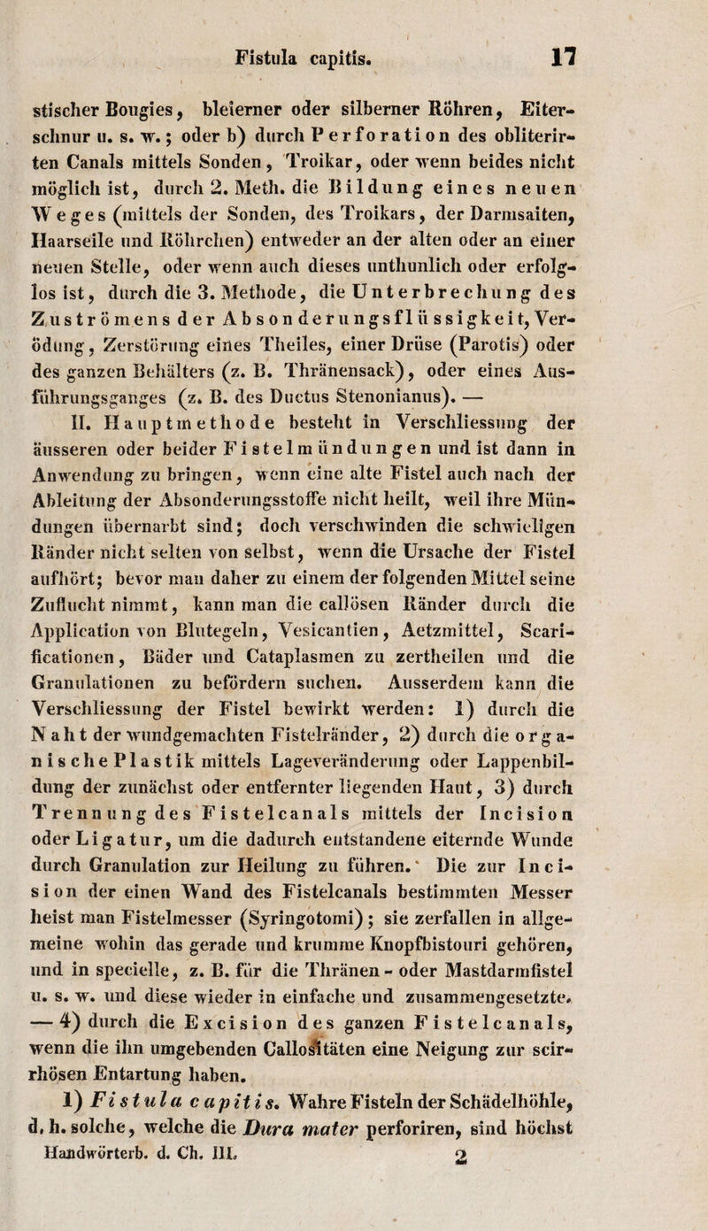 stischer Bougies, bleierner oder silberner Rohren, Eiter- schnur u. s. w.; oder b) durch Perforation des obliterir- ten Canals mittels Sonden, Troikar, oder wenn beides niclit mbglich ist? durch 2. Meth. die Bildung eines neuen Weges (mittels der Sonden, des Troikars, der Darmsaiten, Haarseile und Rohrchen) entweder an der alten oder an einer neuen Stelle, oder wenn auch dieses untliunlich oder erfolg- los ist, durch die 3. Methode, die Unterbrechung des Zustromens der Absonderungsfliissigkeit,Ver- odung, Zerstdrung eines Theiles, einer Druse (Parotis) oder des ganzen Behiilters (z. B. Thranensack), oder eines Aus- fuhrungsganges (z. B. des Ductus Stenonianus). — II. Ha upt methode besteht in Verschliessung der ausseren oder beider Fistelmiindungen und ist dann in Anwendung zu bringen, wenn eine alte Fistel auch nach der Ableitung der Absonderungsstoffe nicht heilt, wreil ihre Miin- dungen iibernarbt sind; doch verschwinden die schwieligen Hander nicht selten von selbst, wenn die Ursache der Fistel aufhort; bevor man daher zu einem der folgenden Mittel seine Zuflucht niramt, kann man die calidsen Hander durch die Application von Blutegeln, Vesicantien , Aetzmittel, Scari- iicationen, Bader und Cataplasmen zu zertheilen und die Granulationen zu befbrdern suchen. Ausserdein kann die Verschliessung der Fistel bewirkt werden: 1) durch die N aht der wundgemachten Fistelrander, 2) durch die or g a- nis che Plastik mittels Lageveranderung oder Lappenbil- dung der zunachst oder entfernter liegenden Haut, 3) durch Trenn ung des Fistelcanals mittels der Incision oder Li g atur, um die dadurch entstandene eiternde Wunde durch Granulation zur Heilung zu fiihren.' Die zur Inci¬ sion der einen Wand des Fistelcanals bestimmten Messer heist man Fistelmesser (Syringotomi) ; sie zerfallen in allge- meine wohin das gerade und krumme Knopfbistouri gehoren, und in specielle, z. B. fitr die Thranen- oder Mastdarmfistel u. s. w. und diese wieder in einfache und zusammengesetzte# — 4) durch die Excision des ganzen Fistelcanals, wenn die ihn umgebenden Callosltaten eine Neigung zur scir- rhosen Entartung liaben. 1) Fi s t ula c ap it is, WahreFisteln der Schadelhohle, d.h.solche, welche die Dura mater perforiren, sind hochst Handwdrterb. d. Ch, III. o