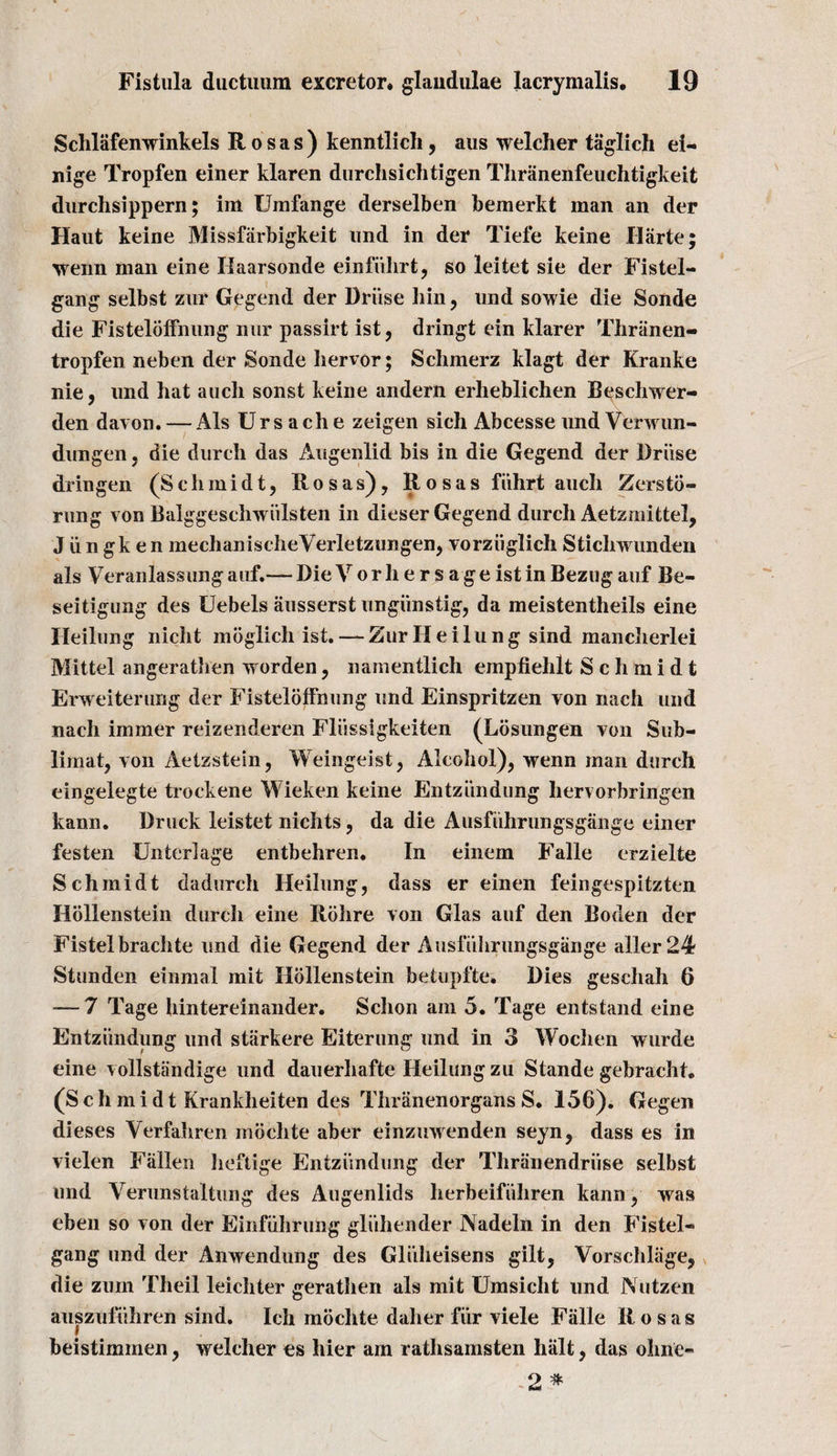 Schlafenwinkels Rosas) kenntlich, aus welcher taglich ei- nige Tropfen einer klaren durchsichtigen Thranenfeuchtigkeit durchsippern; im Umfange derselben bemerkt man an der Haut keine Missfiirbigkeit und in der Tiefe keine Harte; wenn man eine Haarsonde einfiilirt, so leitet sie der Fistel- gang selbst zur Gegend der Druse hin, und sowie die Sonde die Fistelbffnung nur passirt ist, dringt ein klarer Thranen- tropfen neben der Sonde liervor; Schmerz klagt der Kranke nie, und hat auch sonst keine andern erheblichen B^schwer- den davon. — Als Urs ach e zeigen sich Abcesse und Verwun- dungen, die durch das Augenlid bis in die Gegend der Driise dringen (Schmidt, Rosas), Rosas fiihrt auch Zersto- rung von Balggeschwiilsten in dieser Gegend durch Aetzmittel, J ii n gk e n m e chan i s c h eVerl e tz un gen, vorziiglich Stichwunden als Veranlassunganf.— DieVorhersageistinBezugauf Be- seitigung des Uebels ausserst ungiinstig, da meistentheils eine Heilung nicht moglich ist. — Zur Heilung sind mancherlei Mittel angerathen worden, namentlich empfielilt Schmidt Erweiterung der Fistelbffnung und Einspritzen von nach und nach immer reizenderen Fliissigkeiten (Losungen von Sub- limat, von Aetzstein, Weingeist, Alcohol), wenn man durch eingelegte trockene Wieken keine Entziindung hervorbringen kann. Druck leistet nichts, da die Ausfiihrungsgange einer festen Unterlage entbehren. In einem Falle erzielte Schmidt dadurch Heilung, dass er einen feingespitzten Hollenstein durch eine Rohre von Glas auf den Boden der Fistelbrachte und die Gegend der Ausfiihrungsgange aller24 Stunden einmal mit Hollenstein betupfte, Dies geschah 6 — 7 Tage hintereinander. Sclion am 5. Tage entstand eine Entziindung und starkere Eiterung und in 3 Wochen wurde eine vollstlindige und dauerhafte Heilung zu Stande gebracht. (Schmidt Krankheiten des Thranenorgans S. 156). Gegen dieses Verfahren inbchte aber einzuwenden seyn, dass es in vielen Fallen lieftige Entziindung der Thranendriise selbst und Yerunstaltung des Augenlids herbeifiihren kann, was eben so von der Einfiihrung gliihender Nadeln in den Fistel- gang und der Anwendung des Gliiheisens gilt, Vorschliige, die zurn Theil leichter geratlieri als mit Umsicht und Nutzen auszufuhren sind. Ich mochte daher fur viele Falle Rosas beistiminen, welcher es hier am ratlisamsten halt, das olme- 2 *