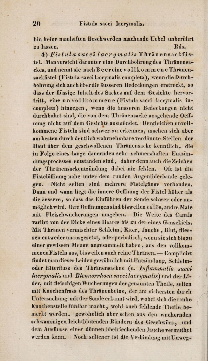 bin keine nainhaften Beschwerden machende Uebel unberiihrt zu lassen. Bds. 4) Fistula sacci lacrymalis Thranensackfis- tel. Manversteht darimter eine Durchbohriingdes Thranensa- ckes, und nennt sie nach Beer eine vollkommene Thranen- sackfistel (Fistula sacci lacrymalis completa), wenn dieDurcli- bohrung sich auch uherdie ausseren Bedeckungen erstreckt, so dass der fliissige Inhalt des Sackes auf dem Gesichte liervor- tritt, eine unvollkommene (Fistula sacci lacrymalis in¬ complete) hingegen , wenn die ausseren Bedeckungen nicht durchbohrt sind, die von dem Thranensacke ausgehende Oeff- nung nicht auf dem Gesichte ausinundet. Dergleichen unvoll- kommene Fisteln sind schwer zu erkennen, machen sich aber am besten durch deutlich wahrnehmbare verdiinnte Stellen der Haut iiber dem geschwollenen Thranensacke kenntlich, die in Folge eines lange dauernden sehr schmerzhaften Entziin- dungsprocesses entstanden sind, daher dennauch dieZeichen der Thranensackentziindung dabei nie fehlen. Oft ist die Fisteldffnung nahe unter dem runden Augenliderbande gele- gen. Nicht selten sind mehrere Fistelgange vorhanden. Dann und wann liegt die innere Oeffnung der Fistel holier als die iiussere, so dass das Einfiihren der Sonde schwer oder un- mbglichwird. Hire Oelfiiungensindbisweilen callos, andre Male mit Fleischwucherungen umgeben. Die Weite des Canals variirt von der Dicke eines Haares bis zu der eines Giinsekiels. Mit Thranen vermischter Schleim, Eiter, Jauche, Blut, flies- sen entweder unausgesetzt, oder periodisch, w enn sie sich bis zu einer gewissen Menge angesammelt haben, aus den vollkom- menenFisteln aus, bisweilen auch reine Thranen. — Complicirt findet man dieses Leiden gewohnlicli mit Entziindung, Schleim- oder Eiterfluss des Thriinensackes (s. Inflammalio sacci lacrymalis und Blennorrkoea sacci lacrymalis) und der Li- der, mit fleischigen Wucherungen der genannten Theile, selten mit Knochenfrass des Thriinenbeins, der am siehersten durch Untersuchung mit d**r Sonde erkannt wird, wobei sitli dierauhe Knochenstelle fiihlbar maclit, wolil auch fehlende Theile be- merkt werden, gewohnlicli aber schon aus den wuchernden schwammigen leichtblutenden Randern des Geschwiirs, und dem Ausflusse einer diinnen iibelriechenden Jauche vermuthet werden kairn. Noch seltener ist die Verbindung mitUnweg-