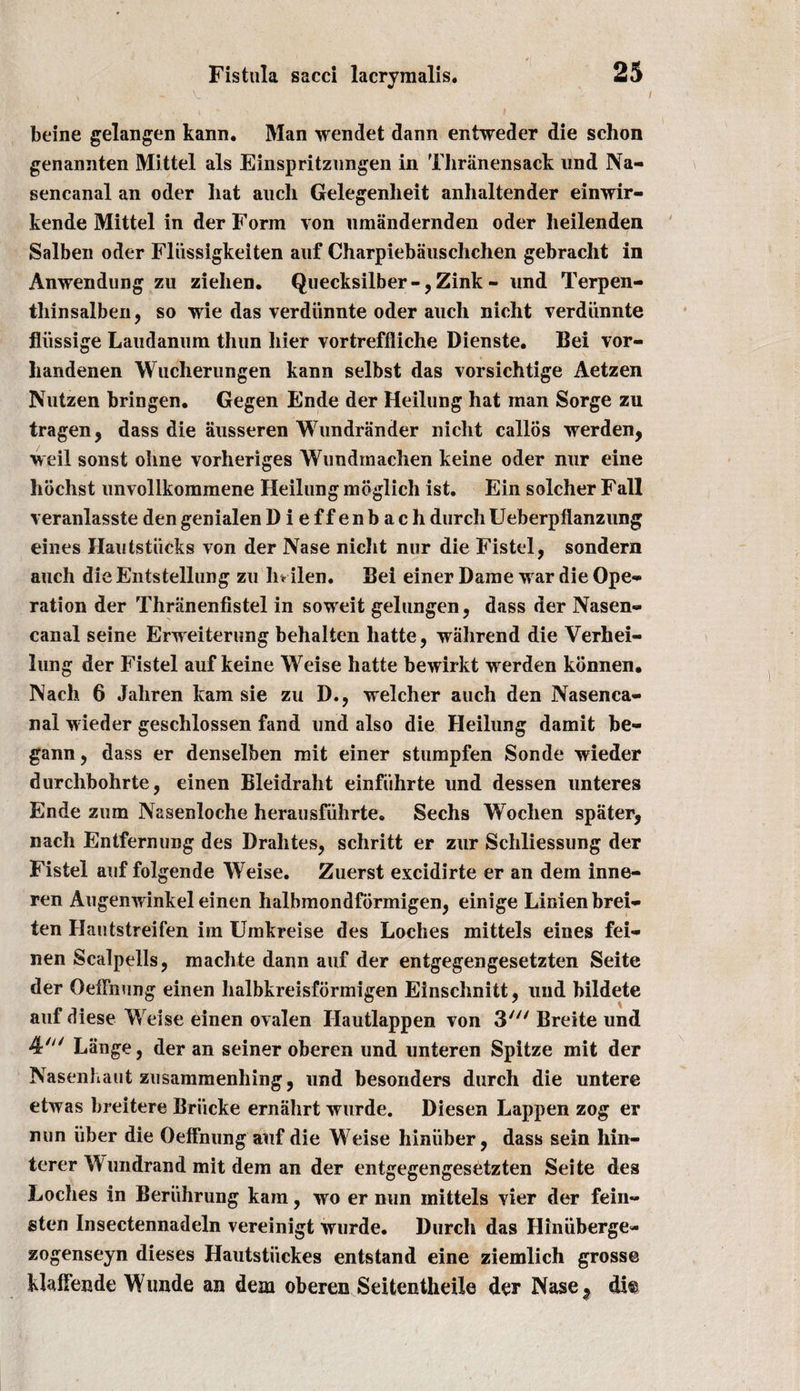 , V  '' beine gelangen kann. Man wendet dann entweder die schon genannten Mittel als Einspritzungen in Thranensack und Na- sencanal an oder liat aucli Gelegenheit anhaltender einwir- kende Mittel in derForm von umandernden oder lieilenden Salben oder Flussigkeiten auf Charpiebiiuschchen gebracht in Anwendung zu ziehen. Quecksilber-,Zink - und Terpen- thinsalben, so wie das verdiinnte oder auch nicht verdiinnte fliissige Laudanum thun bier vortreffliche Dienste. Bei vor- handenen Wucherungen kann selbst das vorsichtige Aetzen Nutzen bringen. Gegen Ende der Heilung hat man Sorge zu tragen, dass die ausseren Wundrander niclit callos werden, w eil sonst oline vorheriges Wundmachen keine oder nur eine hochst unvollkommene Heilung mbglich ist. Ein solcher Fall veranlasste den genialen Dieffenbach durch Ueberpfianzung eines Ilautstiicks von der Nase nicht nur die Fistel, sondern auch die Entstellung zu hr ilen. Bei einer Dame war die Ope¬ ration der Thranenfistel in soweit gelungen, dass der Nasen- canal seine Erweiterung behalten hatte, wiihrend die Verhei- lung der Fistel auf keine Weise hatte bewirkt werden konnen. Nach 6 Jahren kam sie zu D., welcher auch den Nasenca- nal wieder geschlossen fand und also die Heilung damit be- gann, dass er denselben mit einer stumpfen Sonde wieder durchbohrte, einen Bleidraht einfiihrte und dessen unteres Ende zum Nasenloche herausfiihrte. Sechs Wochen spater, nach Entfernung des Drahtes, schritt er zur Schliessung der Fistel auf folgende Weise. Zuerst excidirte er an dem inne- ren Augenwinkel einen halbmondformigen, einige Linienbrei- ten Hautstreifen im Umkreise des Loches mittels eines fei- nen Scalpells, machte dann auf der entgegengesetzten Seite der Oeffnung einen halbkreisformigen Einschnitt, und bildete auf diese Weise einen ovalen Hautlappen von 3//y Breite und 4' Lange, der an seiner oberen und unteren Spitze mit der Nasenhaut zusammenhing, und besonders durch die untere etwas breitere Briicke ernahrt wurde. Diesen Lappen zog er nun liber die Oeffnung auf die Weise hiniiber, dass sein hin- terer W undrand mit dem an der entgegengesetzten Seite des Loches in Beriihrung kam, wo er nun mittels vier der fein- sten Insectennadeln vereinigt wurde. Durch das Ilinuberge- zogenseyn dieses Hautstiickes entstand eine ziemlich gross© klaffende Wunde an dem oberen Seitentheile der Nase5 di@