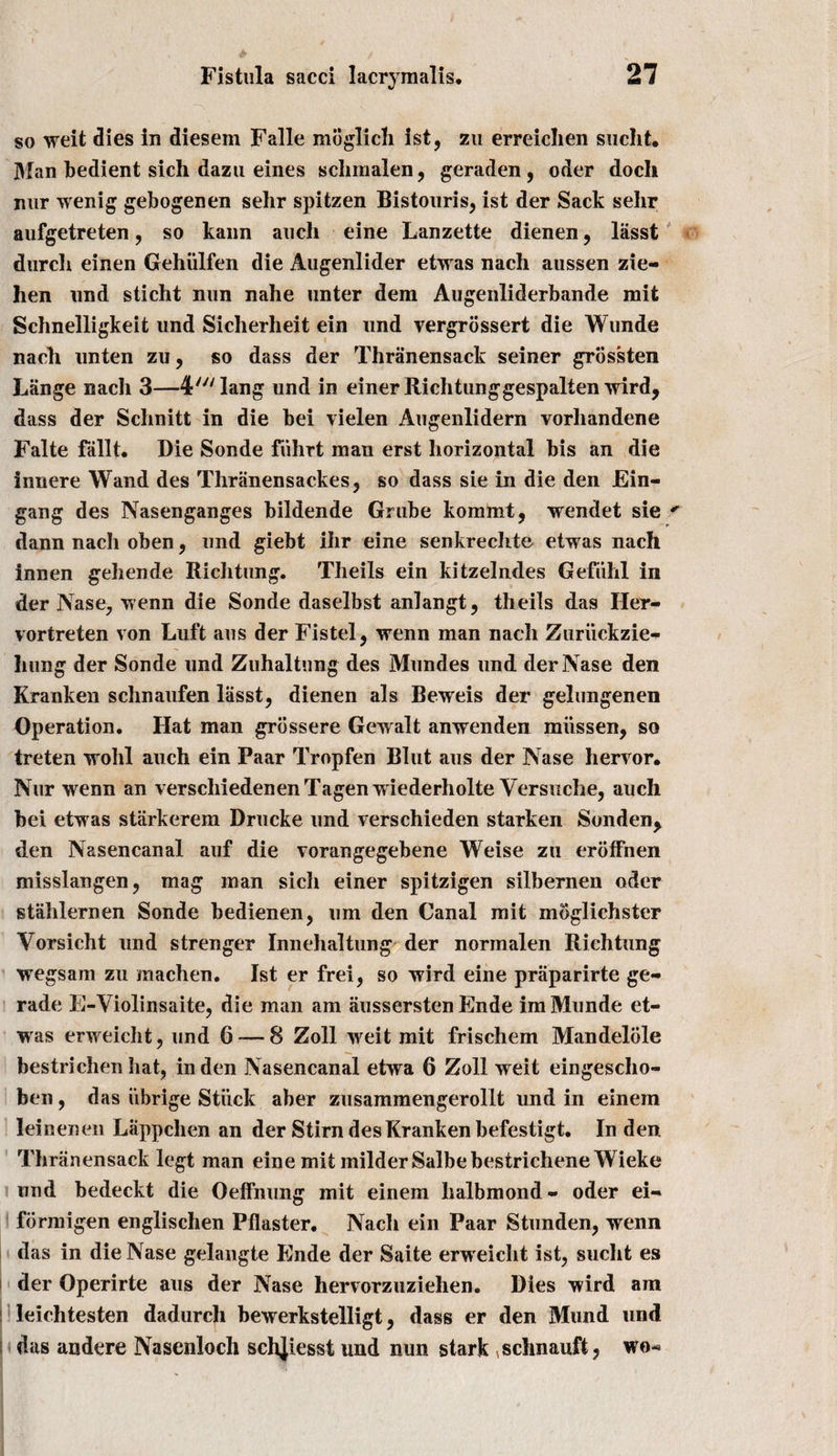 so weit dies in diesem Falle moglich ist, zu erreiclien sucht. Man bedient sich dazu eines schmalen, geraden, oder doch nur wenig gebogenen sehr spitzen Bistouris, ist der Sack sehr aufgetreten, so kann auch eine Lanzette dienen, lasst durcli einen Gehiilfen die Augenlider etwas nach aussen zie- hen und sticht nun nahe unter deni Augenliderbande mit Schnelligkeit und Sicherheit ein und vergrossert die Wunde nach unten zu, so dass der Thranensack seiner grbs'sten Lange nach 3—4'^lang und in einer Richtunggespalten wird, dass der Schnitt in die bei vielen Augenlidern vorhandene Falte fallt. Die Sonde fiihrt man erst horizontal bis an die innere Wand des Thranensackes, so dass sie in die den Ein- gang des Nasenganges bildende Grube kommt, wendet sie r dann nacli oben, und giebt ihr eine senkrechte etwas nach innen gehende Richtung. Theils ein kitzelndes Gefiihl in der Nase, wenn die Sonde daselbst anlangt, theils das Her- vortreten von Luft aus der Fistel, wenn man nach Zuriickzie- hung der Sonde und Zuhaltnng des Mund.es und derNase den Kranken schnaufen lasst, dienen als Beweis der gelungenen Operation, Hat man grossere Gewalt anwenden miissen, so treten wohl auch ein Paar Tropfen Blut aus der Nase hervor* Nur wenn an verscliiedenenTagen wiederholte Versuche, auch bei etwas starkerem Drucke und verschieden starken Sonden, den Nasencanal auf die vorangegebene Weise zn eroffnen misslangen, mag man sich einer spitzigen silbernen oder stablemen Sonde bedienen, um den Canal mit moglichster Vorsicht und strenger Innehaltung der normalen Richtung wegsam zu machen. Ist er frei, so wird eine praparirte ge- rade E-Violinsaite, die man am aussersten Ende imMunde et¬ was erweiclit, und 6 — 8 Zoll weit mit frischem Mandelole bestrichen hat, in den Nasencanal etwa 6 Zoll weit eingescho- ben, das iibrige Stuck aber zusammengerollt und in einem leinenen Lappclien an der Stirn des Kranken befestigt. In den Thranensack legt man eine mit milder Salbebestrichene Wieke und bedeckt die Oeffnung mit einem lialbmond - oder ei- formigen englischen Pilaster. Nach ein Paar Stunden, wenn das in die Nase gelangte Ende der Saite erweiclit ist, suclit es der Operirte aus der Nase hervorzuziehen. Dies wird am leichtesten dadurch bewerkstelligt, dass er den Mund und das andere Nasenloch schjiesst und nun stark ^schnauft, wo«