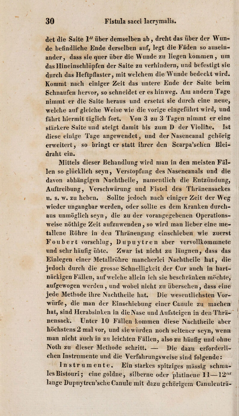 det die Saite 1 iiber demselben ab, dreht das iiber der Wun- de befindliche Ende derselben auf, legt die Faden so ausein- ander, dass sie quer iiber die Wimde zu liegen kommen , um das Hineinschliipfen der Saite zu verhindern, imd befestigt sie durch das Heftpflaster, mit welchem die Wunde bedeckt wird. Kornrnt nach einiger Zeit das untere Ende der Saite beiin Schnaufen liervor, so schneidet er es hinweg. Am andern Tage nimmt er die Saite heraus und ersetzt sie durch eine neue, welche auf gleiche Weise wie die vorige eingefiilirt wird, imd falirt hiermit taglicli fort. Yon 3 zu 3 Tagen nimmt er eine starkere Saite imd steigt damit bis zum D der Violihe. 1st diese einige Tage angewendet, und der Nasencanal gehorig erweitert, so bringt er statt ikrer den Scarpa’schen Blei- draht ein. Mittels dieser Behandlung wird man in den meisten Fal¬ len so gliicklich seyn, Verstopfung des Nasencanals und die davon abhangigen Nachtheile, namentlich die Entziindung, Auftreibung, Yerschwarung und Fistel des Tbranensackes u. s. w. zu heben. Sollte jedocb nach einiger Zeit der Weg wieder ungangbar werden, oder sollte es dem Kranken durch- aus unmbglich seyn , die zu der vorarigegebenen Operations- weise nothige Zeit aufzuwenden, so wird man lieber eine me¬ talline Rdhre in den Tbranengang einscbieben wie zuerst F oubert vorschlug , 1) u p u y t r e n aber vervollkommnete und sehr haufig iibte, Zwar ist nicht zu liiugnen, dass das Einlegen einer Metallrdhre mancherlei Nachtheile hat, die jedocb durch die grosse Schnelligkeit der Cur auch in hart- niickigen Fallen, auf welche allein ich sie beschranken mdchte, aufgewogen werden , und wobei nicht zu iibersehen, dass eine jede Methode ihre Nachtheile hat. Die wesentlichsten Yor- wiirfe, die man der Einschiebung einer Canute zu machen hat, sind Herabsinken in dieNase und Aufsteigen in den Thrii- nensack. Unter 10 Fallen kommen diese Nachtheile aber hochstens 2 malvor, und sie warden noch seltener seyn, wenn man nicht auch in zu leichten Fallen, also zu haufig und ohne Noth zu dieser Methode scliritt. —- Die dazu erforderli- chen Instrnmente und die Verfahrungsweise sind folgende: lnstmmente. Ein starkes spitziges massig schnaa- les Bistouri; eine goldne, silberne oder platinene II—12' lange Dupuytren’sche Canute mit dazu gehorigem Canulentra-