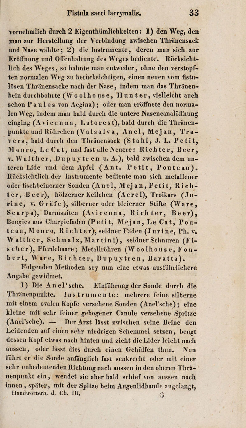 Tornehmlich durch 2 Eigenthiimlichkeiten: 1) den Weg, den man zur Herstellung der Verbindung zwischen Thranensack und Nase wahlte; 2) die Instrumente, deren man sich zur Erbffnung und OfFenhaltung des Weges bediente. Riicksicht- lich des Weges, so bahnte man entweder, ohne den verstopf- ten normalen Weg zu beriieksichtigen, einen neuen vom fistu- losen Tliranensacke nach der Nase, indem man das Thriinen- bein durchbolirte (Woolhouse, Hunter, vielleicht auch schon P a u 1 u s von Aegina) ; oder man eroffnete den norma¬ len Weg, indem man bald durch die untere Nasencanalbffnung einging (Avicenna, L a f o r e s t), bald durch die Thranen- punkte und Rohrchen (Vais al v a, Anel,Mejan, Tra¬ vers, bald durch den Thranensack (Stahl, J, L. Petit, Monro, Le Cat, und fast alle Neuere: Richter, Beer, v. Wa 11 li er, Dupuytr en u. A.), bald zwischen dem un- teren Lide und dem Apfel (Ant. Petit, Pouteau). Riicksichtlich der Instrumente bediente man sich metallener oder fischbeinerner Sonden (Anel, Mej an, Petit, Rich¬ ter, Beer), holzerner Keilchen (Acrel), Troikars (Ju- rine, v. Grafe), silberner oder bleierner Stifte (Ware, Scarpa), Darmsaiten (Avicenna, Richter, Beer), Bougies aus Charpiefaden (Petit, Mej an, Le Cat, Pou¬ teau , M o n r o, Richter), seidner Fiiden (J ur i n e, Ph. v* Walther, Sch malz, Martini), seidnerSchnuren (Fi¬ scher), Pferdehaare; Metallrohren (W oolhouse, Fou- bert, Ware, Ricliter, Dupuytren, Baratta). Folgenden Methoden sey nun eine etwas ausfuhrlichere Angabe gewidmet. 1) Die AnePsche. Einfiihrung der Sonde durch die Thranenpnnkte. Instrumente: mehrere feine silberne mit einem ovalen Kopfe versehene Sonden (AnePsche); eine kleine mit sehr feiner gebogener Canute versehene Spritze (AnePsche). — Der Arzt lasst zwischen seine Beine den Leidenden auf einen sehr niedrigen Schemmel setzen, beugt dessen Kopf etwas nach hinten und zieht dieLider leicht nach aussen, oder lasst dies durch einen Gehiilfen thun. Nun fiihrt er die Sonde anfanglich fast senkreclit oder mit einer sehr unbedeutenden Richtungnach aussen in den oberen Thra- nenpunkt ein, wendet sie aber bald schief von aussen nach innen, spater, mit der Spitze beim Augenlidbande angeiangt, Handvvorterb. d. Ch. III. \3&gt;