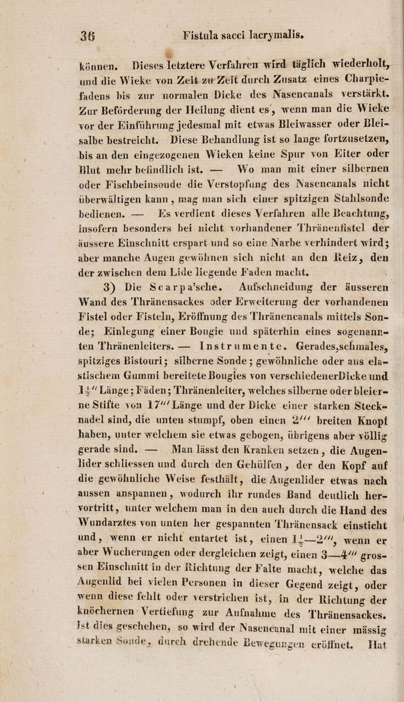 Fistula sacci lacrymalis. 3 a konnen. Dieses letztere Verfaliren wird taglicli wiederholt, imd die Wieke von Zeit ztt Zeit durch Zusatz eines Charpie- fadens bis zur normalen Dicke des Nasencanals verstarkt. Zur Beforderung der IJeilung dient es, wenn man die Wieke vor der Einfiihrung jedesmal mit etwas Bleiwasser oder Blei- salbe bestreicht. Diese Behandlung ist so lange fortzusetzen, bis an den eingezogenen Wieken keine Spur von Eiter oder Blut mehr befindlich ist. — Wo man mit einer silbernen oder Fischbeinsonde die Verstopfung des Nasencanals nicht iiberwaltigen kann , mag man sich einer spitzigen Staiilsonde bedienen. — Es verdient dieses Verfahren alle Beachtnng, insofern besonders bei nicht vorhandener Thranenfistel der aussere Einschnitt erspart imd so eine Narbe verhindert wird; aber manclie Angen gewohnen sich nicht an den Ileiz, den der zwisclien dem Lide liegende Faden macht. s 3) Die Scarpa’sche. Aufscimeidung der iiusseren Wand des Thranensackes oder Erweiterung der vorhandenen Fistel oder Fisteln, Erbifnung des Tliriinencanals mittels Son¬ de; Einlegung einer Bougie und spaterhin eines sogenann- ten Thranenleiters. — Instrumente. Gerades,schmales, spitziges Bistouri; silberne Sonde; gewohnliche oder aus ela- stischem Guinmi bereitete Bougies von verschiedenerDickeund 1-y Lange; Faden; Thranenleiter, welches silberne oder bleier- neStifte von T7*' Lange und der Dicke einer starken Steck- nadel sind, die unten stumpf, oben einen 2' breiten Knopf hahen, outer welchem sie etwas gebogen, iibrigens aber vollig gerade sind. — Man liisst den Kranken setzen , die Augen- lider schliessen und durch den Gehiilfen^ der den Kopf auf die gewohnliche Weise festhiilt, die Augenlider etwas nach aussen anspannen , wodurch ihr rundes Band deutlich her- vortritt, unter welchem man in den auch durch die Hand des Wundarztes von unten her gespanuten Thranensack einsticht und, wenn er nicht entartet ist, einen —2', wenn er aber Wucherungen oder dergleichen zeigt, einen 3_4' gros- sen Einsclmitt in der ilichtung der b alte macht, welche das Augenlid bei vielen Pcrsonen m dieser Gegend zeigt, oder wenn diese fehlt oder verstriclien ist, in der llichtung der knochernen V ertiefung zur Auinahine des Thranensackes. Ist dies geschehen, so wird der Nasencanal mit einer miissig starken Sondedurch drehende Bewegungen erbii'net. Hat i 1 *