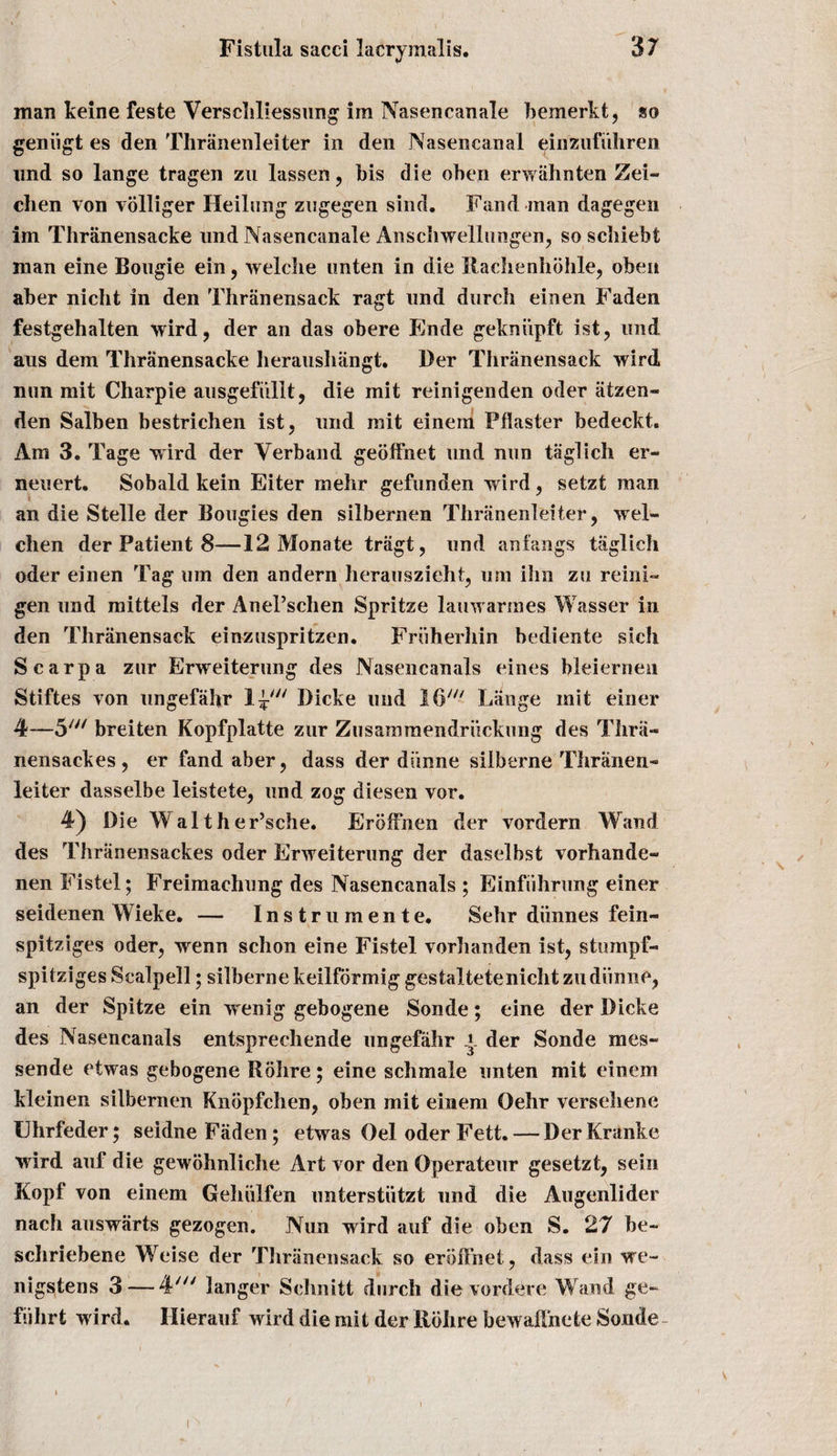 man keine feste Versehliessung im Nasencanale bemerkt, so geniigt es den Thranenleiter in den Nasencanai einzufuhren nnd so lange tragen zu lassen, bis die oben erwahnten Zei- clien von volliger Heilung zugegen sind. Fand man dagegen im Thranensacke und Nasencanale Amschwellungen, so scbiebt man eine Bougie ein, welclie unten in die Rachenhohle, oben aber nicht in den Thranensack ragt und durch einen Faden festgehalten wird, der an das obere Ende gekniipft ist, und aus dem Thranensacke lieraushangt. Der Thranensack wird nun mit Charpie ausgefiillt, die mit reinigenden oder aizen- den Salben bestrichen ist, und mit einem Pilaster bedeckt. Am 3. Tage wird der Verband geoffnet und nun taglich er- neuert. Sobald kein Eiter melir gefunden wird, setzt man an die Stelle der Bougies den silbernen Thranenleiter, wel- chen der Patient 8—12 Monate tragt, und anfangs taglich oder einen Tag urn den andern herauszieht, urn ihn zu reini- gen und mittels der AnePschen Spritze lauwarmes Wasser in den Thranensack einzuspritzen. Friiherhin bediente sich Scarpa zur Erweiterung des Nasencanals eines bleiernen Stiftes von ungefahr Dicke und 16' Lange mit einer 4—5/y/ breiten Kopfplatte zur Zusammendriickung des Thra- nensackes, er fand aber, dass der dunne silberne Thranen- lei ter dasselbe leistete, und zog diesen vor. 4) Die Walther’sche. ErbfFnen der vordern Wand des Thranensackes oder Erweiterung der daselbst vorhande- nen Fistel; Freimachung des Nasencanals ; Einfiihrung einer seidenen YVieke. — Instrumente. Selir diinnes fein- spitziges oder, wenn schon eine Fistel vorhanden ist, stumpf- spitziges Scalpell; silbernekeilfbrmig gestaltetenichtzudiinne, an der Spitze ein wenig gebogene Sonde; eine der Dicke des Nasencanals entsprechende ungefahr y der Sonde mes~ sende etwas gebogene Rohre; eine schmale unten mit einem kleinen silbernen Knbpfchen, oben mit einem Oehr versehene Ehrfeder; seidne Faden; etwas Oel oder Fett. — DerKranke wird auf die gewohnliche Art vor den Operateur gesetzt, sein Kopf von einem Gehiilfen unterstiitzt und die Augenlider nach auswarts gezogen. Nun wird auf die oben S. 27 be- schriebene Weise der Thranensack so erbffnet, dass ein we- nigstens 3 — 4' 3anger Schnitt durch dievordere Wand ge~ fuhrt w ird. Hierauf wdrd die mit der Rohre bewah’nete Sonde V