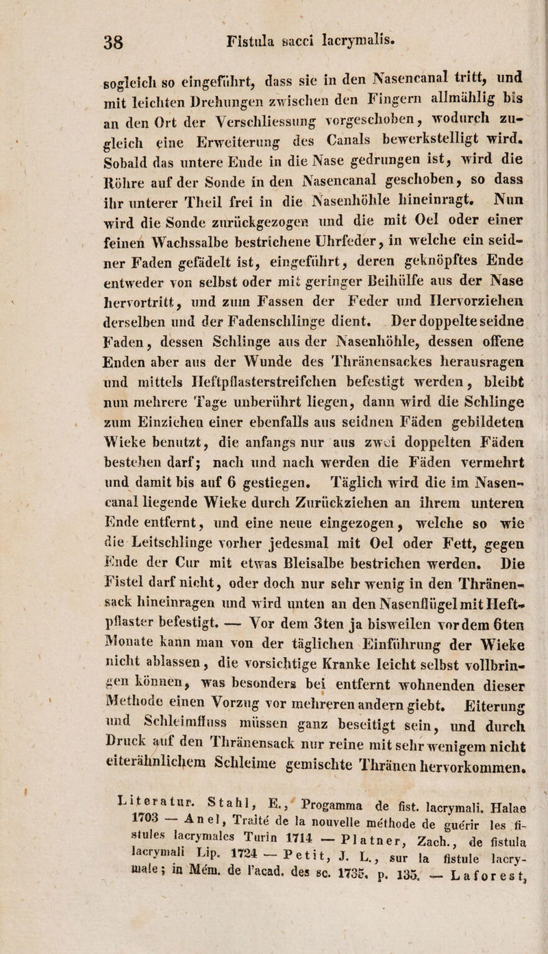 sogleich so eingefiihrt, dass sie in den Nasencanal tritt, und mit leichten Drehungen zwisclien den Fingern allmiihlig bis an den Ort der Verschliessnng vorgeschoben, wodurch zn- gleich eine Erweiterung des Canals bewerkstelligt wird. Sobald das nntere Ende in die Nase gedrungen ist, wird die Ilobre auf der Sonde in den Nasencanal geschoben, so dass ihr nnterer Theil frei in die Nasenhdhle hineinragt. Nnn wird die Sonde znruckgezogen nnd die mit Oel oder einer feinen Wachssalbe bestrichene Uhrfeder, in welelie ein seid- ner Faden gefadelt ist, eingefiihrt, deren geknopftes Ende entweder von selbst oder mit geringer Beihiilfe aus der Nase hervortritt, nnd zmn Fassen der Feder nnd Ilervorziehen derselben nnd der Fadenschlinge dient. Der doppelte seidne Faden ? dessen Schlinge aus der Nasenliohle, dessen ofFene Enden aber aus der Wunde des Thranensackes beransragen nnd mittels Ileftpilasterstreifchen befestigt werden ? bleibt nun mebrere Tage imberiihrt liegen, dann wird die Schlinge zum Einziehen einer ebenfalls aus seidnen Faden gebildeten Wieke benutzt, die anfangs nur aus zwei doppelten Faden besteben darf; nach und nach werden die Faden vermehrt und damit bis auf 6 gestiegen. Taglich wird die im Nasen¬ canal liegende Wieke durch Zuriickziehen an ihrem unteren Ende entfernt, und eine neue eingezogen, welche so wie die Leitschlinge vorher jedesmal mit Oel oder Fett^ gegen Ende der Cur mit etwas Bleisalbe bestrichen werden. Die Fistel darf nicht, oder doch nur sehr wenig in den Thranen- sack hineinragen und wird unten an den Nasenfliigel mit Heft-* pilaster befestigt. — Yor dem 3ten ja bisweilen vordem 6ten Monate kann man von der taglichen Einfiihrung der Wieke nicbt ablassen, die vorsicbtige Kranke Ieicht selbst vollbrin- gen kbnnen, was besonders bei entfernt wohnenden dieser Methode einen Yorzug vor mehreren andern giebt. Eiterung und Schleimfhiss miissen ganz beseitigt sein, und durch Druck auf den Thranensack nur reine mit sehr wenigem nicht eiterahnlichem Schleime gemischte Thranen hervorkommen. L it era tur. Stahl, E., Progamma de fist, lacrymalk Halae 1&lt;03 — An el, Traite de la nouvelle methode de guerir les fi- stules lacrymales Turin 1714 - Plainer, Zach., de fistula acrymali Lip. 1724 Petit, J. L., sur la fistule lacry- amle; m Mem. de I’acad. des sc. 1735, p. 135, - Laforest,