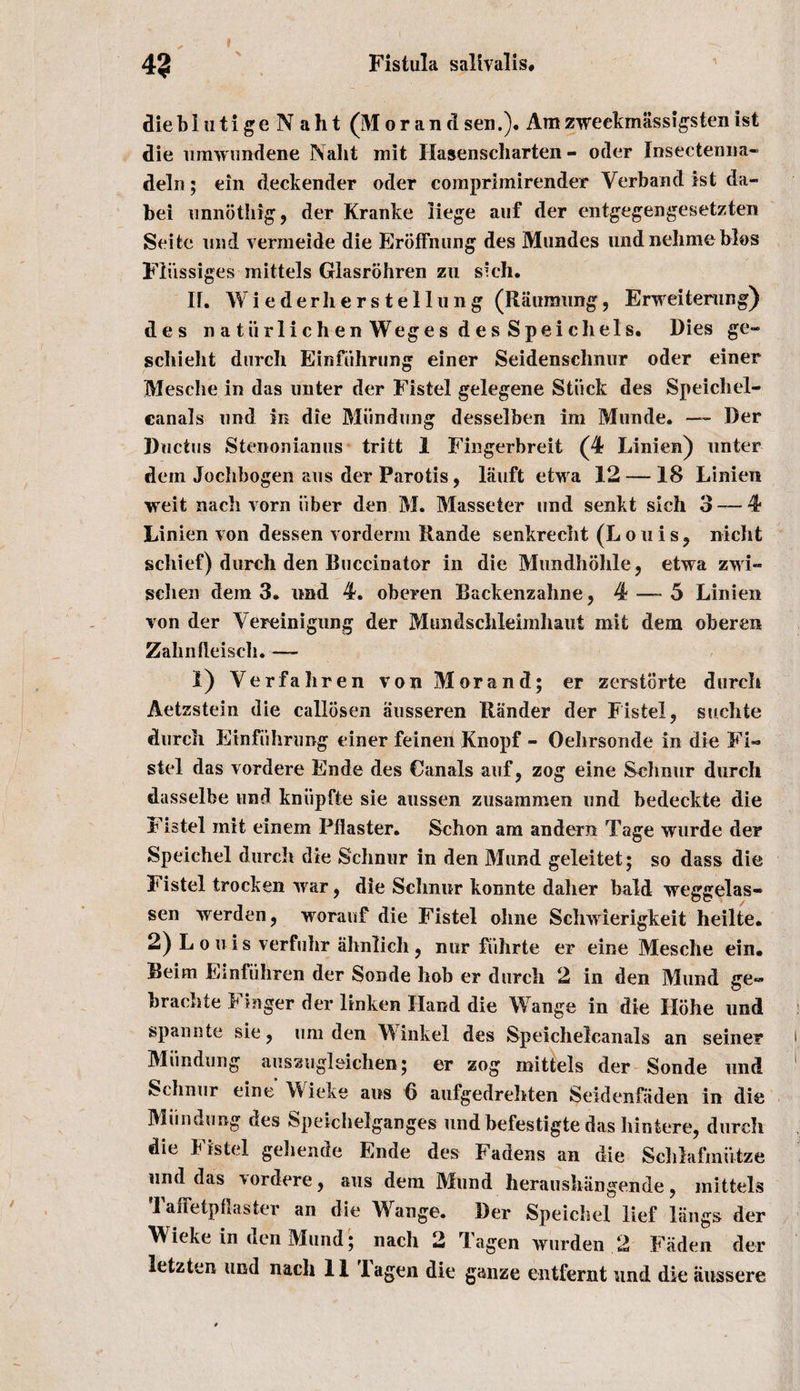 die blutigeNaht (M or an d sen.). Am zweekmassigsten 1st die umwundene Naht mit Haaenscharten - oder Insectenna- delu; ein deckender oder comprimirender Verband 1st da- bei unnbthig, der Kranke liege auf der entgegengesetzten Seifce mid vermeide die Eroffnung des Mundes und nelimebios Fliissiges mittels Glasrohren zu s'ch. If. Wiederherstellung (Ramming, Erweiterung) des natiirlichenWeges desSpeicliels. Dies ge- schieht durcli Einfuhrung einer Seidenschnur oder einer Mesche in das unter der Fistel gelegene Stuck des Speichel- canals und in die Miindung desselben im Munde. — Der Ductus Stenonianus tritt 1 Fingerbreit (4 Linien) unter dem Jochbogen aus der Parotis, lauft etwa 12 — 18 Linien weit nacli vorn iiber den M. Masseter und senkt sich 3 — 4- Linien von dessen vorderin Rande senkrecht (Louis, nicht schief) durch den Buccinator in die Mundhohle, etwa zwi- sclien dem 3, und 4. oberen Backenzahne, 4 — 5 Linien von der Yereinigung der Mundsclileimhaut mit dem oberen Zabnileisch. — 1) Yerfaliren von Morand; er zerstorte durcli Aetzstein die callosen ausseren Rander der Fistel, suclite durch Einfiihrimg einer feinen Knopf - Oelirsonde in die Fi¬ stel das vordere Ende des Canals auf, zog eine Sclmur durch dasselbe und kniipfte sie aussen zusammen und bedeckte die Fistel mit einem Pilaster. Schon am andern Tage wurde der Speichel durch die Schnur in den Mund geleitet; so dass die Fistel trocken war, die Sclmur konnte daher bald weggelas- sen werden, woranf die Fistel ohne Schwierigkeit heilte. 2) Louis verfulir ahnlich, nur fiihrte er eine Mesche ein. Beim Einfiihren der Sonde hob er durch 2 in den Mund ge~ brachte Finger der linken Hand die Wange in die Ilohe und spannte sie, lira den Winkel des Speichelcanals an seiner Miindung ausaugl&amp;ichen; er zog mittels der Sonde und Schnur eine Wieke aus 6 aufgedrehten Seidenfiiden in die Miindung des Speichelganges und befestigte das Iiintere, durcli die Fistel gehende Ende des Fadens an die Schlafiniitze und das \ordere, aus dem Mund heraushangende, mittels TafFetpflaster an die Wange. Der Speichel lief Rings der Wieke in den Mund; nach 2 Tagen wurden 2 Fiidcn der