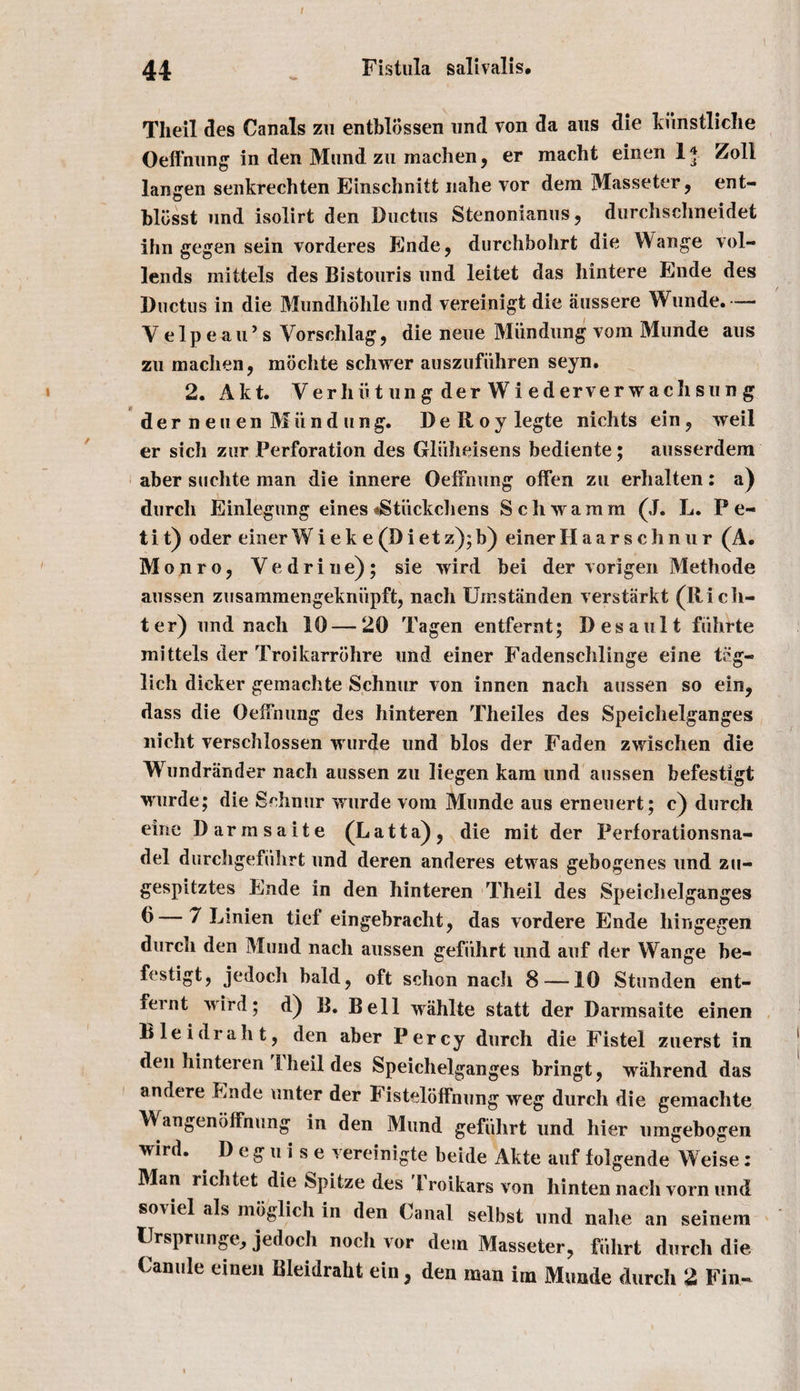 Tlieil des Canals zu entblbssen und von da aus die kiinstliche Oeffnung in den Mund zu machen, er macht einen lj Zoll langen senkrechten Einschnitt nahe vor dem Masseter, ent- hliisst und isolirt den Ductus Stenonianus, durchschneidet ihn gegen sein vorderes Ende, durchbohrt die Wange vol- lends mittels des Bistouris und leitet das hintere Ende des Ductus in die Mundhohle und vereinigt die aussere Wunde. — Velpeau’s Vorschlag, die neue Miindung vom Munde aus zu machen, mochte schwer auszufiihren seyn. 2. Akt. Ver li ii t un g der W i ed erver w ach su n g der neuen Miindung. DeRoylegte niclits ein, weil er sich zur Perforation des Gluheisens bediente; ausserdem aber suchte man die innere OefFnung oifen zu erhalten: a) durcli Einlegung eines *Stiickchens Schwa mm (J. L. Pe¬ tit) oder einerWi ek e (Di et z);b) einerHaarschnur (A. Monro, V e d r i n e) ; sie wird bei der vorigen Methode aussen zusammengekniipft, nach Umstanden verstarkt (Hi cli¬ ter) und nach 10 — 20 Tagen entfernt; Desault fiihrte mittels der Troikarrohre und einer Fadenschlinge eine teg- lich dicker gemachte Schnur von innen nach aussen so ein, dass die Oeffnung des hinteren Theiles des Speichelganges nicht verschlossen wurde und bios der Faden zwischen die Wundriinder nach aussen zu liegen karn und aussen befestigt wurde; die Schnur wurde vom Munde aus erneuert; c) durcli eine Darmsaite (Latta), die mit der Perforationsna- del durchgefiilirt und deren anderes etwas gebogenes und zu- gespitztes Ende in den hinteren Theil des Speichelganges ^—7 Linien tief eingebracht, das vordere Ende hingegen durch den Mund nach aussen gefiihrt und auf der Wange be¬ festigt, jedoch bald, oft schon nach 8 —10 Stunden ent¬ fernt wird; d) B. Bell wahlte statt der Darmsaite einen Bleidraht, den aber Percy durch die Fistel zuerst in den hinteren Theil des Speichelganges bringt, wahrend das andere Ende unter der Fisteloffnung weg durch die gemachte Wangenoffnung in den Mund gefiihrt und hier umgebogen wird. . D e g u i s e vereinigte beide Akte auf folgende Weise: Man richtet die Spitze des Troikars von hinten nach vorn und soviel als moglich in den Canal selbst und nalie an seinem IJrsprunge, jedoch noch vor dem Masseter, fiihrt durcli die Canule einen Bleidraht ein, den man im Munde durch 2 Fin-