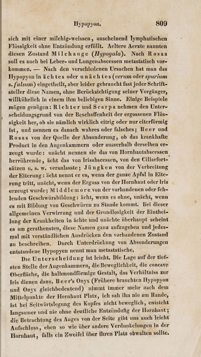 sich mit einer milchig-weissen, anscheinend lymphatischen Fliissigkeit ohne Entziindung erfiillt. Aeltere Aerzte nannten diesen Zustand M i I c h a 11 g e (Hypogala). Nacli Rosas soli es auch bei Leber«&gt; undLungenabscessen metastatjsch vor- kommen. — Nadi den verschiedenen Ursachen liat man das Hypopyon in £ c h t e s oder unachtes (verum oder spuriutn s. falsum) eingetheilt, aber leider gebraucht fast jeder Schrift- steller diese Namen, ohne Berucksichtigung seiner Yorganger, willkuhrlich in einem ihm beliebigen Sinne. Einige Beispiele mogen geniigen: Richter und Scarpa nehmen den Unter- s cheid lings grim d von der Beschaifenheit der ergossenen Fliis- sigkeit her, ob sie niimlich wirklich eitrig oder nnr eiterformig 1st, nnd nennen es danach walires oder falsches; Beer und Rosas von der Quelle der Absonderimg , ob das krankhafte Product in den Augenkammern oder ausserhalb derselben er- zeugt wurde: unacht nennen sie das von Hornhautabscessen herriihrende , acht das von Irisabscessen, von den Ciliarfort- salzen iu s. w. veranlasste; Jungken von der Verbreitung der Eiterung: acht nennt er es, wenn der ganze ApM in Eite- rung tritt, unacht, wenn derErguss von derHornhaut oder Iris erzeugt wurde; Middle more von der vorhandenen oder feh- lenden Geschwursbildung: acht, wenn es ohne, unacht, wenn es mit Bildung von Geschwiiren zu Stande kommt. Bei dieser allgemeinen Verwirrung und der Grundlosigkeit der Einthei- lung der Krankheiten in achte und unachte iiberhaupt scheint es am gerathensten, diese Namen ganz aufzugeben und jedes- inal mit verstandlichen Ausdriicken den vorhandenen Zustand zu beschreiben, Durch Unterdriickung von Absonderungen entstandene Hypopyen nennt man metastatische, Die Enter scheidung ist leicht. Die Lage auf der tief- sten Stelle der Augenkammern, dieBeweglichkeit, die concaye Oberflache, die halbmondformige Gestalt, das Verhaltniss zur Iris dienen dazu. Beer’s Onyx (Fruhere brauchten Hypopyon und Onyx gleichbedeKtend) nimmt immer mehr nach dem Mittelpunkte der Hornhaut Flatz, ich sah ihn nie am Rande, ist bei Seitwartslegung des Kopfes nicht beweglich, entsteht langsamer und nie ohne dentliche Entzihiduig der Hornhaut; die Betrachtung des Auges von der Seite gibt uns auch leicht Aufschluss, eben so wie liber andere Verdunkeliingen in der Hornhaut, falls ein Zweifel uber ihren Flatz obwalten sollte.