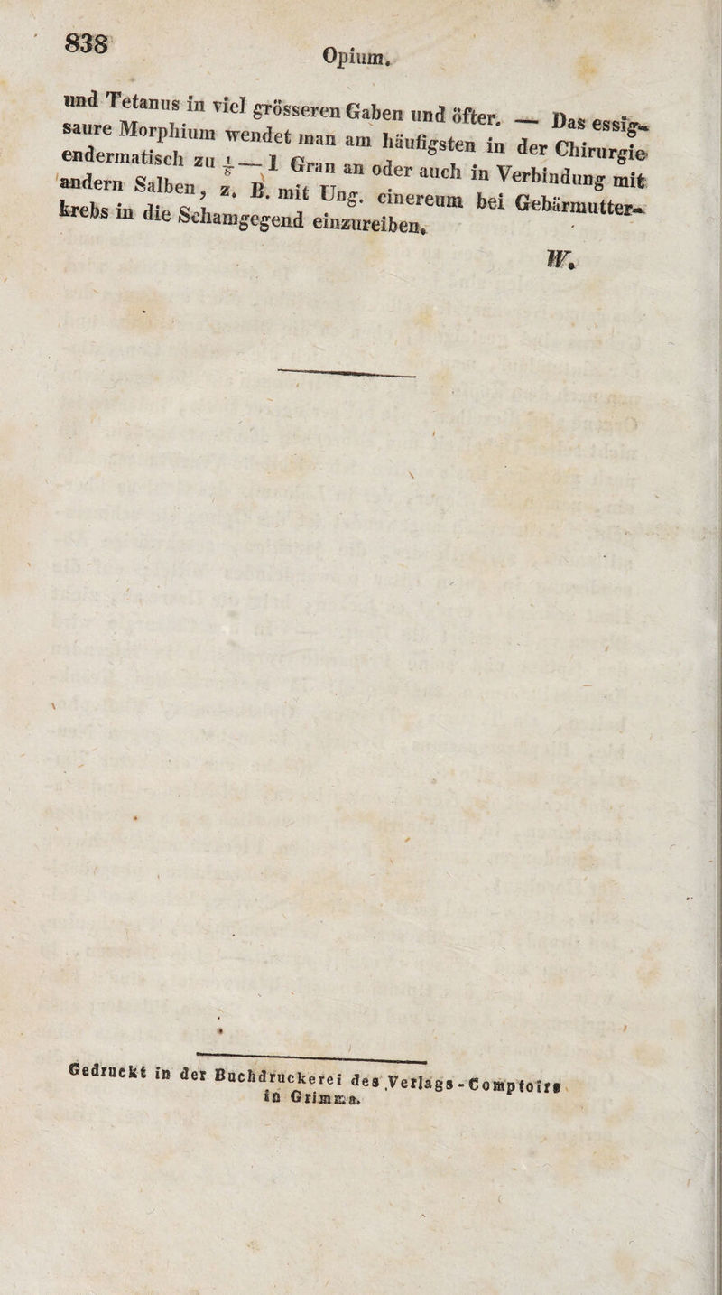 Opium. imd Tetanus in riel grosseren Gaben und offer — fw. „ • saure Morpliium wendet man am haufigsfen in der (V endermatiseh zu . _ i r, , b m der Chrrurgie andern Salben I « , ‘ , “ °der aUch in Verbiadung mit fcrebs in die &lt;s h ' , Ll,s&gt; Clnereu“i be! Gebarmutter- re,JS Ia dle Schamgegend einzureiben. ~: ir. \ \ Sedruckt in der Buchdruckerei de8 Votings - Comp join, *n Griinma.