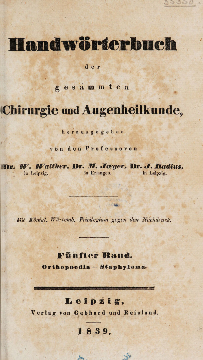 HaadwSrterbueh d e r gesammten * ' -r 1 CMmrgie imd Augenheilfeumle, « •&gt; herausgegeberi j* von den Professor© ri V. * ’’ • • ‘ % .. ; * Hr. W7. Walther9 Hr. M. ^Jceger» Hr. J. Madius9 in Leipzig. in Erlangen. in Leipzig. , - __ » MU Konigl. JVilrtemb. Prwilegium gegen den Nachdi uck. Fflnfter Hand. Orthopaedia — Staphyloma. » Leipzig, Terlag von Gebhard und Reisland.