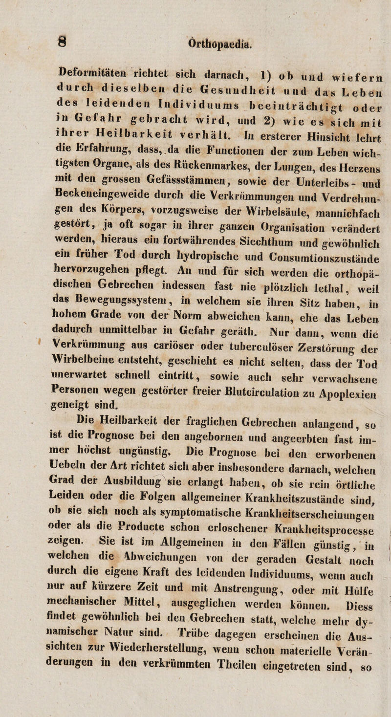 Deformitaten richtet sich darnach, 1) ob und wiefern durch dieselben die Gesundheit und das Leben des leideiideii Individuums beeintrachtigt oder in Gefahr gebracht wird, und 2) wie es sich mit ihrer Heiibarkeit verb alt. In ersterer Hinsicht lehrfc die Lrfahrung, dass, .da die Functionen der zum Leben wich-* tigsten Organe, als des Ritekenmarkes, der Lungen, des Herzens mit den grossen Gefassstammen, sowie der Unterleibs- und Beckeneingeweide durch die Verkrummungen und Verdrehun- gen des Korpers, vorzugsweise der Wirbelsaule, mannichfach gestort, ja oft sogar in ihrer ganzen Organisation verandert werden, hieraus ein fortwahrendes Siechthum und gewohnlich em friiher Tod durch hydropische und Consumtionszustande hervorzugehen pflegt. An und fur sich werden die orthopa- dischen Gebrechen indessen fast nie piotzlich lethal, weil das Bewegungssystem, in welchern sie ihren Sitz haben, in hohem Grade von der Norm abweichen kann, ehe das Leben dadurch unmittelbar in Gefahr gerath. Nur dann, wenn die Verkrummung aus carioser oder tubercnloser Zerstorung der Wirbeibeine entsteht, geschieht es nicht selten, dass der Tod unerwartet schnell eintritt, sowie auch sehr verwachsene Personen wegen gestdrter freier Blutcirculation zu Apoplexien geneigt sind. Die Heiibarkeit der fraglichen Gebrechen anlangend, so ist die Prognose bei den angebornen und angeerbten fast im- mer hochst ungiinstig. Die Prognose bei den erworbenen Uebeln der Art richtet sich aber insbesondere darnach, welchen Grad der Ausbildung sie erlangt haben, ob sie rein ortliche Leiden oder die Folgen allgemeiner Krankheitszustande sind, ob sie sich noch als symptomatische Krankheitserscheinungen oder als die Producte sclion erloschener Krankheitsproeesse zeigen. Sie ist im Allgemeinen in den Fallen giinstig, in welchen die &lt;Vbweichungen von der geraden Gestalt noch durch die eigene Kraft des leidenden Individuums, wenn auch nur auf kiirzere Zeit und mit Anstrengung, oder mit Hidfe mechanischer Mittel, ausgeglichen werden konnen. Diess findet gewohnlich bei den Gebrechen statt, welche mehr dy- namischer Natur sind. Triibe dagegen erscheinen die Aus- sichten zur Wiederherstellung, wenn schon materielle Veran- derungen in den verkriimmten Theilen eingetreten sind, so