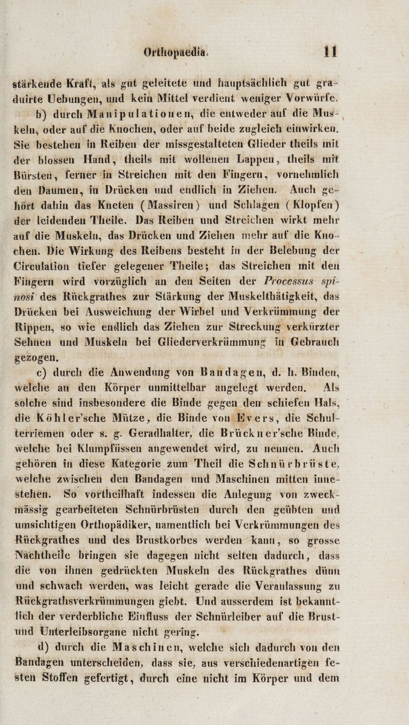 starkende Kraft, als gut geleitete und hauptsachlich gut gra¬ duate Uebungen, und kein Mittel verdient weniger Vorwiirfe, b) durch M a n i p u 1 a ti o n e n, die entweder auf die Mus'- keln, oder auf die Knochen, oder auf beide zugleich eiuwirken. Sie bestehen in Reiben der missgestalteten Glieder theils mit der blossen Hand, theils mit wolienen Lappen, theils mit Biirsten, ferner in Streichen mit den Fingern, vornehmiich den Dauraen, in Diiicken und endlieh in Ziehen. Audi ge- hort daliin das Kneten (Massiren) und Schlagen (Klopfen) der leidenden Theile. Das Reiben und Streidien wirkt mehr auf die Muskeln, das Driicken und Ziehen mehr auf die Kno ¬ chen. Die Wirkung des Reibens besteht in der Belefaung der Circulation tiefer gelegener Theile; das Streidien mit den Fiiigern wird vorziiglich an den Seiten der Processus spU nosi des Riickgrathes zur Startling der Muskelthatigkeit, das Diiicken bei Ausweichung der Wirbel und Verkriimmuiig der Rippen, so wie endlieh das Ziehen zur Streckung verkiirzter Sehnen und Muskeln bei Gliederverkriimmung in Gebrauch gezogen. c) durch die Aiiwendung von Bandagen, d. h. Binden, welche an den Korper unmittelbar angelegt werden. Als solche sind insbesondere die Binde gegesi den schiefen Hals, die Kdhler’sche Miitze, die Binde von Evers, die Schul- terriemen oder s. g. Geradhalter, die Briickuer’sche Binde, vvelche bei Klumpfiissen angewendet wird, zu nennen. Audi gehoren in diese Kategorie zurn Theil die Schiiurbriiste, welche zwischen den Bandagen und Maschinen mitten inne- stehen. So vortheilhat't indessen die Anlegung von zweek- massig gearbeiteten Sehniirbriisten durch den geiibten und umsiclitigen Orthopadiker, namentlich bei Verkriimmungen des Riickgrathes und des Bnistkorbes werden kann, so grosse Nachtheile bringen sie dagegen nicht seiten dadurch, dass die von ihnen gedriickten Muskeln des Riickgrathes dunu und schwach werden, was leicht gerade die Veranlassung zu Riickgrathsverkriimmungen giebt. Und ausserdem ist bekannt- lich der verderbliche Einfluss der Schiriirleiber auf die Brust- und Unterleibsorgane nicht goring. d) durch die Maschinen, welche sich dadurch von den Bandagen unterscheiden, dass sie, aus verschiedenartigen fe- sten Stoffen gefertigt, durch eine nicht im Korper und dem