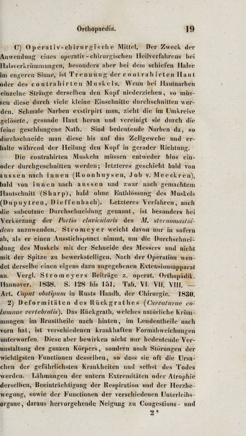 C) O p e r a t i v - ch ir u r g i s ch e Mittel. Der Zweek der Anwendung cines operativ- chiruvgischen Ileilverfahrens hei Ilalsverkrummungen, besonders aber bei deni schiefeu Halse im engeren Shine, ist T r e n n u n g der c o n t r a h i r t e n II a u t oder des c o n t r a h i r t e n M uske I s. Wenn bei Hautnarben einzelne Strange derselben den Kopf niederzielien, so mils- sen diese dutch viele kleine Eiiisebnitte durchschnitten wer- dcn. Schmale Narben exstirpirt man, zielit die im Umkreise gelbsete, gesunde Ilaut heran und vereinigt sie durch die feine geschlungene Natli. Sind bedeutende Narben da, so durchsehneide man diese bis auf das Zellgewebe und er- halte wall rend der Heilung den Kopf in gerader Ricbtung. Die contrahirten Muskeln miissen entweder bios ein- oder durchgeschnitten werden; letzteres geschieht bald von a us sen nach innen (Ro onhuysen, Job v. Meeckren), bald von innen nach a us sen und zwar nach geittachtem Hautschnitt (Sharp), bald oline Entbldsifung des Muskels (Dupuytren, Dieff enbach). Letzteres Verfahren, auch die subcutane Durchschneidnng genannt, ist besonders bei Verkiirzmig der Portio davicularis des M. sternomastoi- deus anzuwenden. Stromeyer weicht davon nor in sofern ab, als er einen Ausstichspunct nimrnt, 11m die Durchschnei- dung des Muskels mit der Schneide des Messers und nicht mit der Spitze zu bewerkstelligen. Nach der Operation wen- det derselbe einen eigens dazn angegebenen Extefisionsapparat an. Vergl. Strom eyers Reitriige z. operat. Orthopadik, Hannover. 1838. S. 128 bis 151. Tab. VI. VII. VIII. — Art. Caput obstipum in Rusts Handb. der Chirurgie. 1830, 2) Deformitiiten des Riickgrathes (Cuvvaturae co~ lumnae vertebralis). Das Riickgrath, vvelclies natiirliche Kriirn- mungen im Brusttheile nach hinten, im Lendentheile nach vorn hat, ist verscliiedenen krankhaften Formal) weichuiiiren unterworfen. Diese aber bewirken nicht nur bedeutende Ver- unstaltung des ganzen Kbrpers, sondern auch Stbrungen der wichtigsten Functionen desselben, so dass sie oft die Ursa- chen der gefahrlichsten Krankheiten und selbst des Todes werden. Lahmungen der untern Extrenvitaten oder Atrophie derselben, Reeintrachtigung der Respiration und der Herzbe- wegung, sowie der Functionen der verscliiedenen Unterleibs- organe, damns herv orgeliende Neigung zu Congestions - und