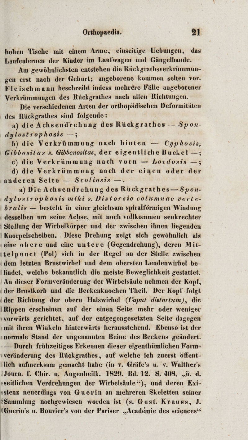 hoheii Tische mit einem Anne, einseitige Uebungen, das Laufenlerneii der Kinder im Laufwagen und Gangelbande. Am gewohnlichsten entstehen die Ruckgrathsverkriimmun- gen erst liach der Geburt; angeborene kommen selten vor. Fleischmann beschreibt indess mehrdre Falle angeborener Verkrummungeii des Riiekgrathes nach alien Richtungen. Die verschiedenen Arten der orthopadischen Deformitaten des Riiekgrathes sind folgende: a) die Achsendrehung des Riiekgrathes — Spo/i- dylost rophosis —; b) die Verkriiminung nach hinten — Cyp ho sis, Gib bo sit a s s. Gibbenositas, der eigentliche Buck el —; c) die Verkriimmung nach vorn — Lordosis —; d) die Verkriimmung nach der eilien oder der anderen Seite — Scoliosis —. a) Die Achsendrehung des Riiekgrathes — Sport- dylostr ophosis mihi s.Distorsio columnae verte¬ bra lis — besteht in einer gleichsam spiralformigen Windung desselben um seine Achse, mit noch vollkommen senkrechter Stellung der Wirbelkorper und der zwischen ihnen liegenden Knorpelscheiben. Diese Drehung zeigt sich gewbhnlich als eine obere und eine untere (Gegendrehung), deren Mit- telpunct (Pol) sich in der Regel an der Stelle zwischen dem letzten Brustwirbel und dem obersten Lendenwirbel be- findet, welche bekanntlich die meiste Beweglichkeit gestattet. An dieser Formveranderung der Wirbelsaule nehmen der Kopf, der Brustkorb und die Beckenknochen Theil. Der Kopf folgt der Richtung der obern Halswirbel (Caput distortion), die Rippen erscheinen auf der einen Seite mehr oder weniger vorwarts gericlitet, auf der entgegengesetzten Seite dagegen mit ihren Winkeln hinterwarts herausstehend. Ebenso ist der normale Stand der ungenannten Seine des Beckens geandert. — Durch friihzeitiges Erkennen dieser eigenthiimlichen Form¬ veranderung des Riiekgrathes, auf welche ich zuerst offent- lich aufmerksam gemacht liabe (in v. Grafe’s u. v. Walther’s Journ. f. Chir. u. Augenheilk. 1829. Bd. 12. S. 408. „ii. d. seitlichen Verdrehungen der Wirbelsaule u), und deren Exi- stenz neuerdings von Guerin an mehreren Skeletten seiner Sammlung nachgewiesen worden ist (s. Gust. Krauss, J. Guerin’s u. Bouvier’s von der Pariser „Academie des sciences11