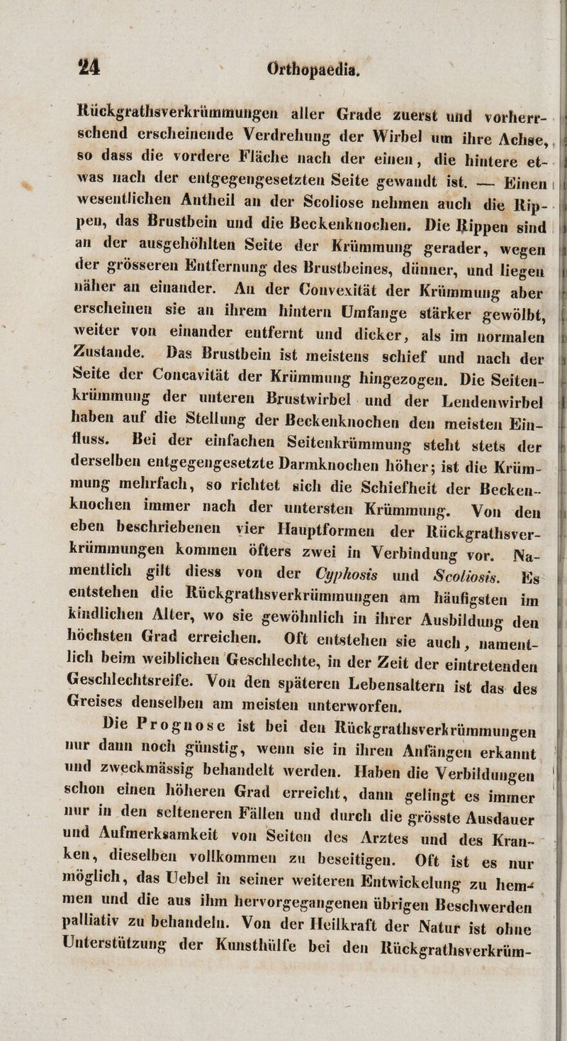 Ruckgrathsverkrummungen aller Grade zuerst und vorherr- | schend erscheinende Verdrehung der Wirbel urn ihre Achse, j so dass die vordere Flache nach der einen, die hintere et- 1 was nach der entgegengesetzten Seite gewandt ist. — Einen t wesentlichen Antheil an der Scoliose nehmen auch die Rip- * pen, das Brustbein und die Beckenknoehen. Die Ripperi sind i an der ausgehbhlten Seite der Krummung gerader, wegen j der grosseren Entfernung des Brustbeines, diinner, und Jiegen i nalrei an eiuander. An der Convexitat der Krummung aber erscheinen sie an ihrem hintern Umfange starker gewolbt, i, weiter von einander entfernt und dicker, als im normalen Zustande. Das Brustbein ist meistens schief und nach der Seite der Concavitat der Kriimmung hingezogen. Die Seiten- kriimmung der uuteren Brustwirbel und der Lendenwirbel haben auf die Steliung der Beckenknoehen den meisten Ein- fluss. Bei der einfachen Seitenkriimmung steht stets der derselben entgegengesetzte Darmknochen hoher; ist die Kriim- mung mehrfach, so richtet sich die Schiefheit der Becken- knochen immer nach der untersten Krummung. Von den eben beschriebenen vier Hauptfbrmen der Riickgrathsver- I kriimmungen komrnen ofters zwei in Verbindung vor. Na- mentlich gilt diess von der Cyphosts und Scoliosis. Es entstehen die Ruckgratlisverkriimmungen am haufigsten im kmdlichen Alter, wo sie gewohnlich in ihrer Ausbildung den hochsten Grad erreichen. Oft entstehen sie auch, nament- lich beim weiblichen Geschlechte, in der Zeit der eintretenden Geschlechtsreife. Von den spateren Lebensaltern ist das des Greises denselben am meisten unterworfen. Die Prognose ist bei den Riickgrathsverkrummungen nur dann noch gunstig, wenn sie in ihren Anfangen erkannt und zweekmassig behandelt werden. Haben die Verbildungen !| schon einen hoheren Grad erreicht, dann gelingt es immer nur in den selteneren Fallen und durch die grosste Ausdauer und Aufmerksamkeit von Seiten des Arztes und des Kran™ ken, dieselben vollkoinmen zu beseitigen. Oft ist es nur moglich, das Uebel in seiner weiteren Entwickelung zu hern-^ men und die aus ihm hervorgegangenen ubrigen Beschwerden palliativ zu behandeln. Von der Heilkraft der Natur ist ohue Uiiterstutzung der Kimsthulfe bei den Ruckgrathsverkrum-