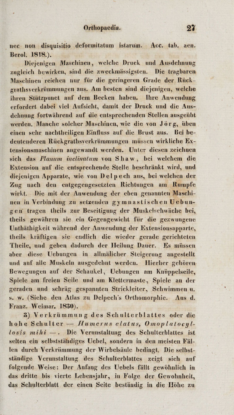 liec non disquisitio deformitatum istarutn. Ace. tab* aen. Berol. 1818.). Diejenigen Maschinen, welche Druck und Ausdehnung zugleich bewirken, sind die zweckmassigsten. Die tragbaren Maschinen reichen nur fur die geringeren Grade der Ruck- grathsverkriimmungeii aus. Am besten sind diejenigen, welche ihren Stiitzpunct auf dem Becken haben. Ihre Anwendung erfordert dabei viel Aufsicht, damit der Druck mid die Aus- dehnuug fortwahrend auf die entsprechenden Stellen ausgeiibt werden. Manche soldier Maschinen, wie die von Jorg, uben einen sehr nachtheiligen Einfluss auf die Brust aus. Bei be- deutenderen Ruckgrathsverkrummungen miissen wirkliche Ex- tensionsmaschinen angewandt werden. Unter diesen zeichnen sich das Planum inclinatum von Shaw, bei weichem die Extension auf die entsprechende Stelle beschrankt wild, und diejenigen Apparate, wie von Delpech aus, bei welehen der Zug nach den entgegengesetzten Richtungen am Rumpfe wirkt. Die mit der Anwendung der eben genannten Maschi- nen in Verbindung zu setzenden gymnastischen Uebun- g e n' tragen theils zur Beseitigung der Muskelschwache bei, theils gewahren sie ein Gegengewicht fiir die gezwungene Unthathigkeit wiihrend der Anwendung der Extensionsapparte, theils kraftigen sie endlich die wieder gerade gerichteten Theile, und geben dadurch der Heilung Dauer. Es miissen aber diese Uebungen in allmalicher Steigerung angestellt und auf aile Muskeln ausgedehnt werden. Hierlier gehoren Bewegungen auf der Schaukel, Uebungen am Kniippelseile, Spiele am freien Seile und am Klettefmaste, Spiele an der geraden und schriig gespannten Strickleiter, Schwimmen u. s. w. (Siehe den Alias zu Deipech’s Orthomorphie. Aus d. Franz. Weimar. 1830). 3) Verkriimmung des Schulterblattes oder die hohe S chul ter — Humerus el at us, Omop l at oe gl¬ iosis mihi —. Die Veruustaltung des Schuiterblattes ist selten ein selbststalidiges Uebel, sondern in den meisten Fal¬ len durch Verkriimmung der Wirbelsaule bedingt. Die selbst- stiindige Veruustaltung des Schuiterblattes zeigt sich auf folgende Weise: Der Anfang des Uebels fallt gewohnlich in das dritte bis vierte Lebensjahr, in Folge der Gewohnheit, das Schulterbiatt der einen Seite bestiindig in die Ilohe zu i \ 1