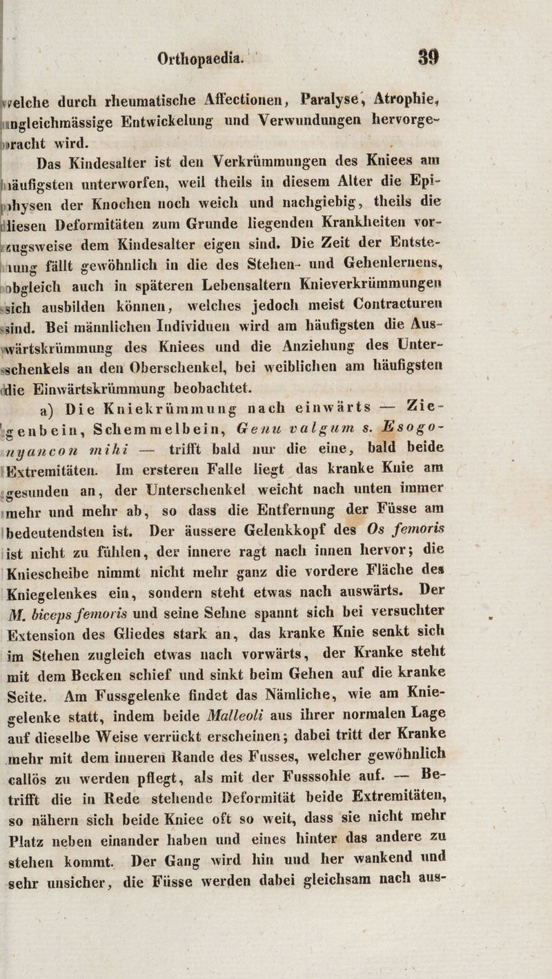 seiche dureh rheumatische Affectionen, Paralyse, Atrophle, ingleichmassige Entwickelung und Verwundungen hervorge- biiraeht wird. Das Kindesalter 1st den Yerkrummungen des Kniees am I laufigsteu unterworfen, weil theils in diesem Alter die Epi- ihysen der Knochen lioch weicli und nacligiebig, theils die ; liesen Deformitaten zum Grunde liegenden Krankheiten vor- mgsweise dern Kindesalter eigen sind. Die Zeit der Entste- lung fiillt gewbhnlich in die des Stehen- und Gehenlernens, obgleich auch in spateren Lebensaltern Knieverkriimmungen sich ausbilden konnen, welches jedoch meist Contracturen sind. Bei mannlichen Individuen wird am liiiufigsten die Aus- wartskrummung des Kniees und die Anziehung des Uliter- schenkels an den Oberschenkel, bei weiblichen am haufigsten die Einwartskriimmung beobachtet. a) Die Kniekriimmung nach einwarts — Zie- e n b e i n, S cli e m m e 1 b e i n, Genu valgum s. Eso go- ny ancon mi hi — trifft bald nur die eine, bald beide Extremitaten. Im ersteren Falle liegt das kranke Knie am gesunden an, der Unterschenkel weicht nach unten burner mehr und mehr ab, so dass die Entfernung der Fiisse am bedeutendsten ist. Der aussere Gelenkkopf des Os femoris ist nicht zu fuhlen, der innere ragt nach innen hervor; die Kniescheibe nimmt nicht mehr ganz die vordere Flache des Kniegelenkes ein, sondern steht etwas nach auswarts. Der M. biceps femoris und seine Sehne spannt sich bei versuchter Extension des Gliedes stark an, das kranke Knie senkt sich im Stehen zugleich etwas nach vorwarts, der Kranke steht mit dem Becken schief und sinkt beim Gehen auf die kranke Seite. Am Fussgelenke findet das Namliche, wie am Knie- gelenke statt, indem beide Malleoli aus ihrer normalen Lage auf dieselbe Weise verriickt erscheinen; dabei tritt der Kranke mehr mit dem innereri Rande des Fusses, welcher gewbhnlich callos zu werden pflegt, als mit der Fusssohie auf. — Be* trifft die in Rede stehende Deformitat beide Extremitaten, so n'ahern sich beide Kniee oft so weit, dass sie nicht mehr Platz neben einander haben und eines hinter das andere zu stehen kommt. Der Gang wird hin und her wankend und sehr unsicher, die Fiisse werden dabei gleichsam nach aus-